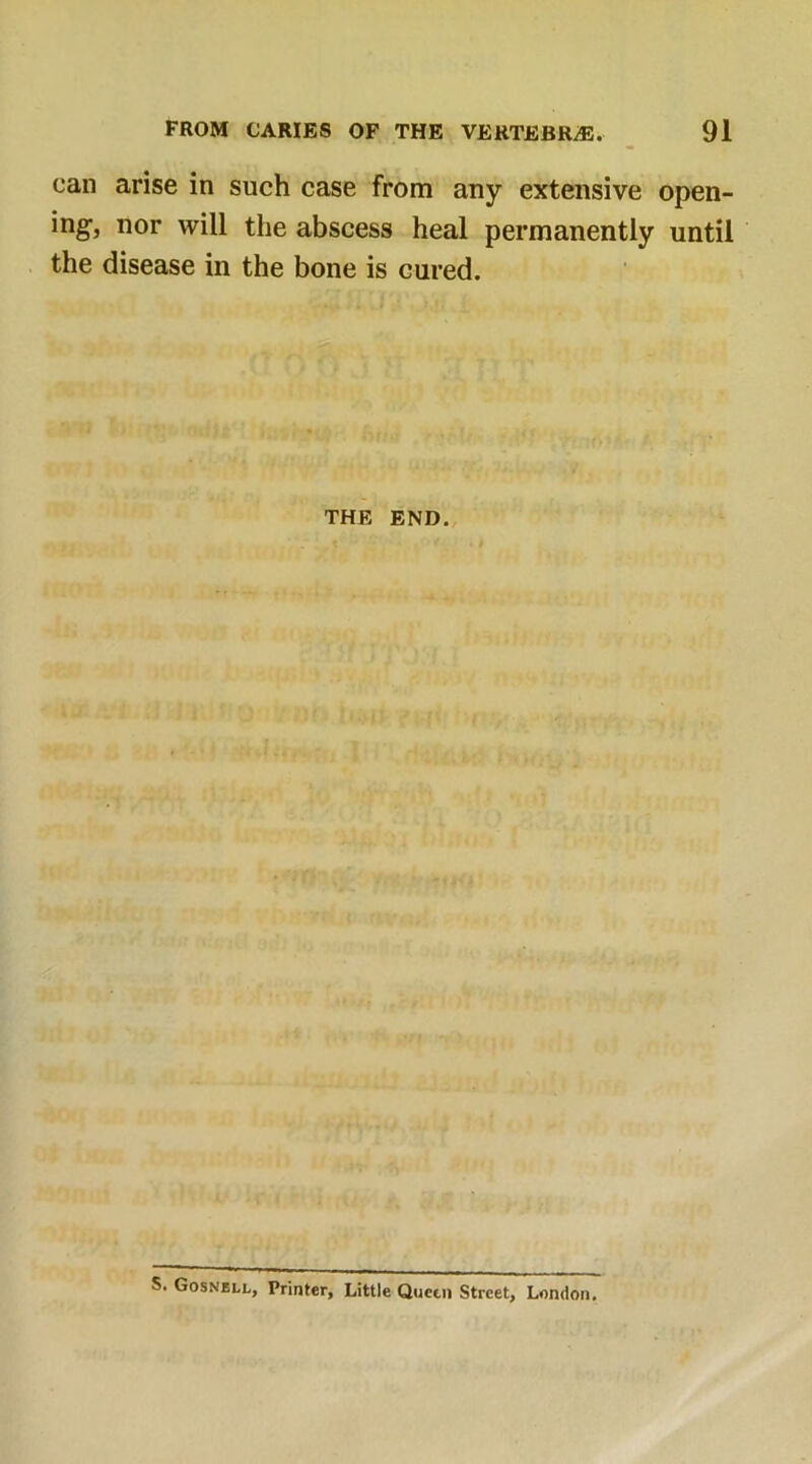 can arise in such case from any extensive open- ing, nor will the abscess heal permanently until the disease in the bone is cured. THE END. S. Gosnell, Printer, Little Queen Street, London.