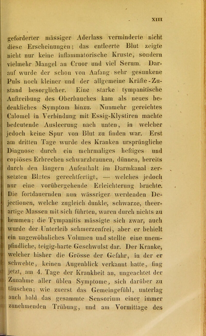 geforderter massiger Aderlass verminderte nicht diese Erscheinungen; das entleerte Blut zeigte nicht nur keine inflammatorische Kruste, sondern vielmehr Mangel an Cruor und viel Serum. Dar- auf wurde der schon von Anfang sehr gesunkene Puls noch kleiner und der allgemeine Kräfte-Zu- stand besorglicher. Eine starke tympanitische Auftreibung des Oberhauches kam als neues be- denkliches Symptom hinzu. Nunmehr gereichtes Calomel in Verbindung mit Essig-Klystiren machte bedeutende Ausleerung nach unten, in welcher \ jedoch keine Spur von Blut zu finden war. Erst am dritten Tage wurde des Kranken ursprüngliche I Diagnose durch ein mehrmaliges heftiges und j copiöses Erbrechen schwarzbraunen, dünnen, bereits I durch den langem Aufenthalt im Darmkanal zer- j setzten Blutes gerechtfertigt, — welches jedoch i nur eine vorübergehende Erleichterung brachte. ' Die fortdauernden nun wässriger- werdenden De- I! jectionen, welche zugleich dunkle, schwarze, theer- i artige Massen mit sich führten, waren durch nichts zu hemmen; die Tympanitis mässigte sich zwar, auch i wurde der Unterleib schmerzenfrei, aber er behielt I ein ungewöhnliches Volumen und stellte eine unem- | pfindliche, teigig-harte Geschwulst dar. Der Kranke, welcher bisher die Grösse der Gefahr, in der er fit schwebte, keinen Augenblick verkannt hatte, fing jetzt, am 4. Tage der Krankheit an, ungeachtet der i Zunahme aller üblen Symptome, sich darüber zu [ täuschen; wie zuerst das Gemeingefühl, unterlag auch bald das gesammte Sensorium einer immer zunehmenden Trübung, und am Vormittage des