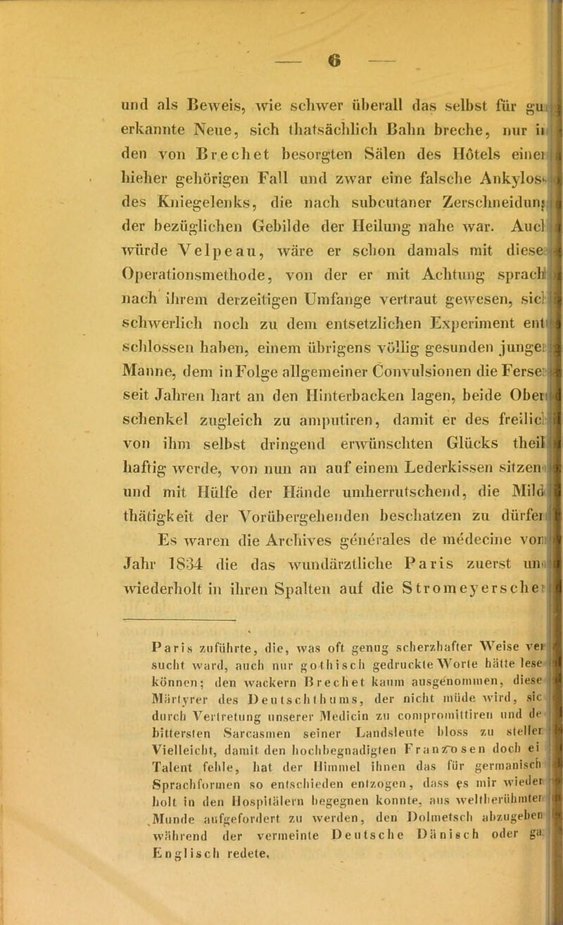 und als Beweis, wie schwer überall das selbst für gu erkannte Neue, sich thatsächlich Bahn breche, nur ii den von Brechet besorgten Sälen des Hotels einei hielier gehörigen Fall und zwar eine falsche Ankylos* des Kniegelenks, die nach subcutaner Zerschneidung der bezüglichen Gebilde der Heilung nahe war. Auel würde Velpe au, wäre er schon damals mit diese Operationsmethode, von der er mit Achtung sprach nach ihrem derzeitigen Umfange vertraut gewesen, siel schwerlich noch zu dem entsetzlichen Experiment ent' schlossen haben, einem übrigens völlig gesunden junget» Manne, dem in Folge allgemeiner Convulsionen die Ferse: seit Jahren hart an den Hinterbacken lagen, beide Oben Schenkel zugleich zu amputiren, damit er des freilicl von ihm selbst dringend erwünschten Glücks theil haftig werde, von nun an auf einem Lederkissen sitzen und mit Hülfe der Hände umherrutschend, die Mihi thätigkeit der Vorübergehenden beschützen zu dürfet Es waren die Arehives generales de medecine von Jahr 1834 die das wundärztliche Paris zuerst um wiederholt in ihren Spalten auf die Stromeyersehe: Paris zu führte, die, was oft genug scherzhafter Weise vei sucht ward, auch nur gothisch gedruckte Worte hätte lese können; den wackern Brechet kaum ausgenommen, diese Märtyrer des 1)eu tsch I h tims, der nicht müde wird, sic durch Vertretung unserer Medicin 7.11 conipromittiren und de bittersten Sarcasmen seiner Landsleute bloss 7,11 steiler Vielleicht, damit den hochhegnadigten Franarosen doch ei Talent fehle, hat der Himmel ihnen das für germanisch Spracliformen so entschieden entzogen, dass es mir wieder holt in den Hospitälern begegnen konnte, aus weltberühmten ,Munde aufgefordert zu werden, den Dolmetsch abzugeben während der vermeinte Deutsche Dänisch oder gu Englisch redete.