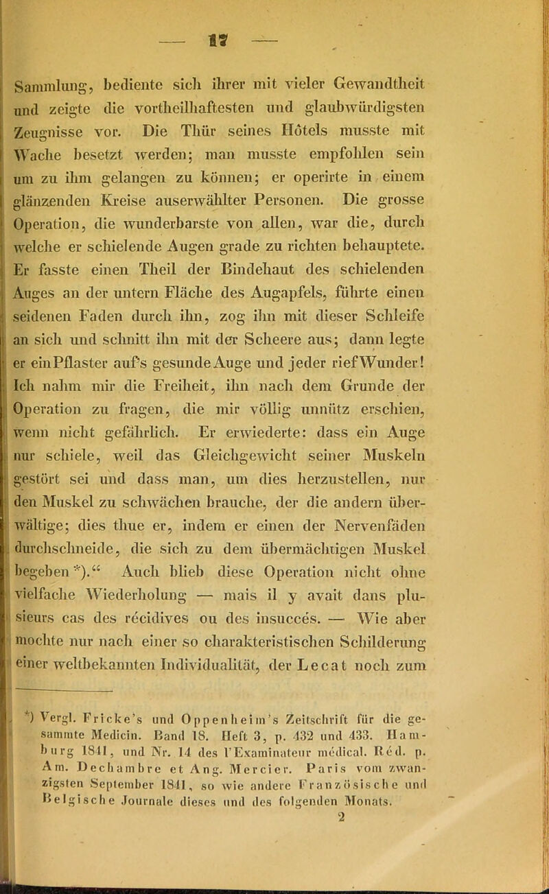 SS Sammlung, bediente sich ihrer mit vieler Gewandtheit und zeigte die vorteilhaftesten und glaubwürdigsten Zeugnisse vor. Die Thür seines Hotels musste mit 1 Wache besetzt werden; man musste empfohlen sein um zu ihm gelangen zu können; er operirte in einem glänzenden Kreise auserwählter Personen. Die grosse Operation, die wunderbarste von allen, war die, durch welche er schielende Augen grade zu richten behauptete. Er fasste einen Theil der Bindehaut des schielenden Auges an der untern Fläche des Augapfels, führte einen ; seidenen Faden durch ihn, zog ihn mit dieser Schleife an sich und schnitt ihn mit der Scheere aus; dann legte er einPflaster auf’s gesunde Auge und jeder rief Wunder! : Ich nahm mir die Freiheit, ihn nach dem Grunde der Operation zu fragen, die mir völlig unnütz erschien, wenn nicht gefährlich. Er erwiederte: dass ein Auge nur schiele, weil das Gleichgewicht seiner Muskeln gestört sei und dass man, um dies herzustellen, nur den Muskel zu schwächen brauche, der die andern über- wältige; dies tlrne er, indem er einen der Nervenfäden (lurchschneide, die sich zu dem übermächtigen Muskel begeben*).“ Auch blieb diese Operation nicht ohne vielfache Wiederholung — mais il y avait dans plu- ■ sieurs cas des recidives ou des insucces. — Wie aber mochte nur nach einer so charakteristischen Schilderung einer weltbekannten Individualität, derLecat noch zum / ) Vergl. Fricke’s und Oppen heim’s Zeitschrift für die ge- summte Medicin. Band 18. Heft 3, p. 432 und 433. Ham- burg 1841, und Nr. 11 des l’Examinnteur medical. Red. p. Am. Dechambre et Ang. Mercier. Paris vom zwan- zigsten September 1841, so wie andere Französische und Belgische Journale dieses und des folgenden Monats. 2