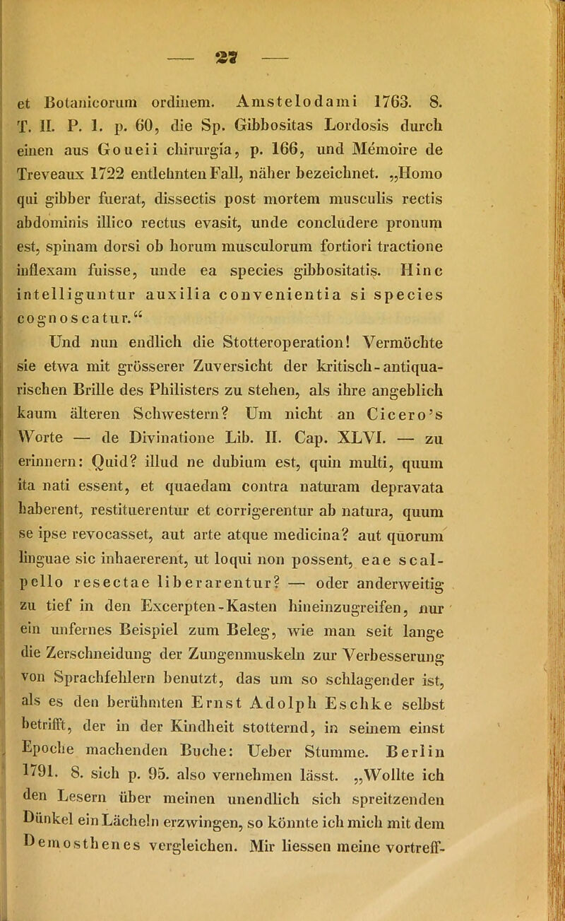 T. II. P. 1. p. 60, die Sp. Gibhositas Lordosis durch einen aus Goueii chirurgia, p. 166, und Memoire de Treveaux 1722 entlehnten Fall, näher bezeichnet. „Homo qui gibber fuerat, dissectis post mortem musculis rectis abdominis illico rectus evasit, unde concludere pronum est, spinam dorsi ob horum musculorum fortiori tractione inflexam fuisse, unde ea species gibbositatis. Hinc intelliguntur auxilia convenientia si species cognoscatur.“ Und nun endlich die Stotteroperation! Vermöchte sie etwa mit grösserer Zuversicht der kritisch-antiqua- rischen Brille des Philisters zu stehen, als ihre angeblich kaum älteren Schwestern? Um nicht an Cicero’s Worte — de Divinatione Lib. II. Cap. XLVI. — zu erinnern: Ouid? illud ne dubium est, quin multi, quum ita nati essent, et quaedam contra natiuam depravata haberent, restituerentür et corrigerentur ab natura, quum se ipse revocasset, aut arte atque medicina? aut quorum linguae sic inhaererent, ut loqui non possent, eae scal- pello resectae libe rarentur? — oder anderweitig zu tief in den Excerpten-Kasten hineinzugreifen, nur ein unfernes Beispiel zum Beleg, wie man seit lange die Zerschneidung der Zungenmuskeln zur Verbesserung von Sprachfehlern benutzt, das um so schlagender ist, als es den berühmten Ernst Adolph Eschke selbst betrifft, der in der Kindheit stotternd, in seinem einst I Epoche machenden Buche: Ueber Stumme. Berlin 1791. 8. sich p. 95. also vernehmen lässt. „Wollte ich den Lesern über meinen unendlich sich spreitzenden Dünkel ein Lächeln erzwingen, so könnte ich mich mit dem Demosthenes vergleichen. Mir Hessen meine vortrelf-