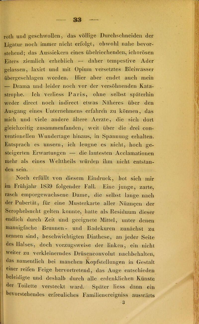 rotli und geschwollen, das völlige Durchschneiden der Lig atur noch immer nicht erfolgt, obwohl nahe bevor- stehend; das Aussiekern eines übelriechenden, icliorösen Eiters ziemlich erheblich — daher tempestive Ader gelassen, laxirt und mit Opium versetztes Bleiwasser übergeschlagen worden. Hier aber endet auch mein — Drama und leider noch vor der versöhnenden Kata- strophe. Ich verliess Paris, ohne selbst späterhin weder direct noch indirect etwas Näheres über den Ausgang eines Unternehmens erfahren zu können, das mich und viele andere ältere Aerzte, die sich dort gleichzeitig zusammenfanden, weit über die drei con- ventioneilen Wundertage hinaus, in Spannung erhalten. Entsprach es unsern, ich leugne es nicht, hoch ge- steigerten Erwartungen — die lautesten Acclamationen mehr als eines Welttheils würden ihm nicht entstan- den sein. Noch erfüllt von diesem Eindruck, bot sich mir im Frühjahr 1839 folgender Fall. Eine junge, zarte, I rasch emporgewachsene Dame, die seihst lange nach der Pubertät, für eine Musterkarte aller Nüangen der Scrophelsucht gelten konnte, hatte als Residuum dieser endlich durch Zeit und geeignete Mittel, unter denen mannigfache Brunnen- und Badekuren zunächst zu nennen sind, beschwichtigten Diathese, an jeder Seite des Halses, doch vorzugsweise der linken, ein nicht weiter zu verkleinerndes Drüsenconvolut nachbehalten, das namentlich bei manchen Kopfstellungen in Gestalt einer reifen Feige hervortretend, das Auge entschieden beleidigte und deshalb durch alle erdenklichen Künste der loilette versteckt ward. Später liess dann ein bevorstehendes erfreuliches Familienereigniss auswärts 3