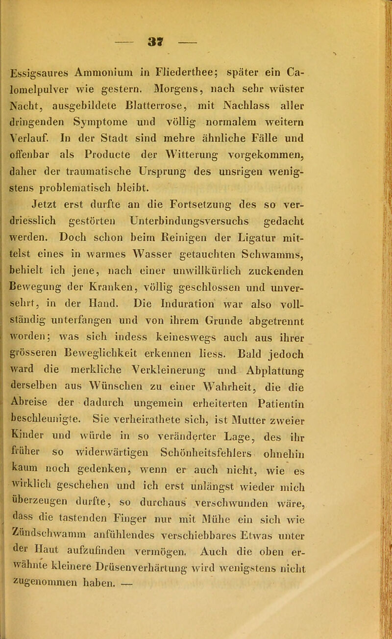 Essigsaures Ammonium in Fliederthee; später ein Ca- lomelpulver wie gestern. Morgens, nach sehr wüster Nacht, ausgebildete Blatterrose, mit Nachlass aller dringenden Symptome lind völlig normalem weitern Verlauf. In der Stadt sind mehre ähnliche Fälle und offenbar als Producte der Witterung vorgekommen, daher der traumatische Ursprung des unsrigen wenig- stens problematisch bleibt. Jetzt erst durfte an die Fortsetzung des so ver- driesslich gestörten Unterbindungsversuchs gedacht werden. Doch schon beim Reinigen der Ligatur mit- telst eines in warmes Wasser getauchten Schwamms, behielt ich jene, nach einer unwillkürlich zuckenden Bewegung der Kranken, völlig geschlossen und unver- sehrt, in der Hand. Die Induration war also voll- ständig unterfangen und von ihrem Grunde abgetrennt worden; was sieb indeSs keineswegs auch aus ihrer grösseren Beweglichkeit erkennen liess. Bald jedoch ward die merkliche Verkleinerung und Abplattung derselben aus Wünschen zu einer Wahrheit, die die Abreise der dadurch ungemein erheiterten Patientin beschleunigte. Sie verlieirathete sich, ist Mutter zweier Kinder und würde in so veränderter Lage, des ihr früher so widerwärtigen Schönheitsfehlers ohnehin kaum noch gedenken, wenn er auch nicht, wie es wirklich geschehen und ich erst unlängst wieder mich überzeugen durfte, so durchaus verschwunden wäre, dass die tastenden Finger nur mit Mühe ein sich wie Zündschwamm anfühlendes verschiebbares Etwas unter der Haut aufzufinden vermögen. Auch die oben er- wähnte kleinere Drüsenverhärtung wird wenigstens nicht zugenommen haben. —