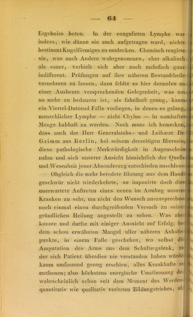 i. ' Ergebniss boten. In der coagulirten Lymphe war indess, wie dünne sie auch aufgetragen ward, nichts ij bestimmt Kugelförmiges zu entdecken. Chemisch reagirte sie, was auch Andere wahrgenominen, eher alkalisch als sauer, verhielt sich aber auch mehrfach ganzer indifferent. Prüfungen auf ihre näheren Bestandteile vornehmen zu lassen, dazu fehlte es hier dermalen an einer Ausbeute versprechenden Gelegenheit, was umt so mehr zu bedauern ist, als fabelhaft genug, kaum ein Viertel-Dutzend Falle vorliegen, in denen es gelang, menschlicher Lymphe — nicht Chylus — in namhafter Menge habhaft zu werden. Noch muss ich bemerken,, dass auch der Herr Generalstabs- und Leibarzt Dr Grimm aus Berlin, bei seinem derzeitigen Hiersein,! diese pathologische Merkwürdigkeit in Augenschein: nahm und sich unserer Ansicht hinsichtlich der Ouelh i und Wesenheit jener Absonderung entschieden anschloss Obgleich die mehr beredete Blutung aus dem Hand- i geschwür nicht wiederkehrte, so imponirte doch dies unerwartete Auftreten eines neuen im Armbug unsern Kranken zu sehr, um nicht den Wunsch auszuSprechern i noch einmal einen durchgreifenden Versuch zu seine j gründlichen Heilung angestellt zu sehen. Was abe j konnte und durfte mit einiger Aussicht auf Erfolg, he i dem schon erwähnten Mangel aller näheren Anhalts punkte, in einem Falle geschehen, wo selbst di< i Amputation des Arms aus dem Schultergelenk, zi der sich Patient überdies nie verstanden haben würde ji kaum umfassend genug erschien, alles Krankhafte zt j entfernen; also höchstens energische Umstimmung de j wahrscheinlich schon seit dem Moment des Werden 'I quantitativ wie qualitativ verirrten Bildungstriebes, al 1