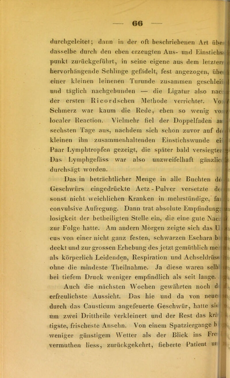 durchgeleitet; dann in der oft beschriebenen Art übe dasselbe durch den eben erzeugten Aus- und Einstichs- punkt zurückgeführt, in seine eigene aus dem letzten hervorhängende Schlinge gefädelt, fest angezogen, übei einer kleinen leinenen Turunde zusammen geschieh und täglich nachgebunden — die Ligatur also nac der ersten Ri cordseben Methode verrichtet. Vo Schmerz war kaum die Rede, eben so wenig vo localer Reaction. Vielmehr fiel der Doppelfaden ai sechsten Tage aus, nachdem sich schon zuvor auf de* | kleinen ihn zusammenhaltenden Einstichswunde ei Paar Lymphtropfen gezeigt, die später bald versiegter Das Lymphgefäss war also unzweifelhaft gänzlic durchsägt worden. Das in beträchtlicher Menge in alle Buchten dt Geschwürs eingedrückte Aetz - Pulver versetzte dt sonst nicht weichlichen Kranken in mehrstündige, fa convulsive Aufregung. Dann trat absolute Empfindung losigkeit. der betheiligten Stelle ein, die eine gute Nac zur Folge hatte. Am andern Morgen zeigte sich das U cus von einer nicht ganz festen, schwarzen Eschara b deckt und zur grossen Erhebung des jetzt gemüthlich me als körperlich Leidenden, Respiration und Achseldrüs« ohne die mindeste Theilnalime. Ja diese waren selb bei tiefem Druck weniger empfindlich als seit lange. Auch die nächsten Wochen gewährten noch d erfreulichste Aussicht. Das hie und da von neue durch das Causticum angefeuerte Geschwür, hatte si« um zwei Drittheile verkleinert und der Rest das kre tigste, frischeste Ansehn. Von einem Spatziergange b weniger günstigem Wetter als der Blick ins Fre vermuthen Hess, zurückgekehrt, fieberte Patient ui