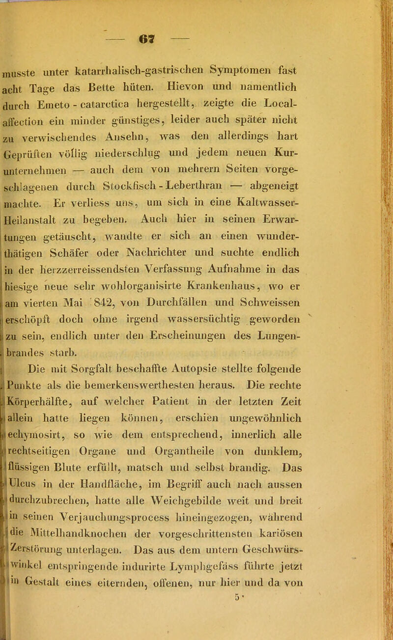 musste unter katarrhalisch-gastrischen Symptomen fast acht Tage das Bette hüten. Hievon und namentlich durch Emeto - catarctica hergestellt, zeigte die Local- affection ein minder günstiges, leider auch später nicht zu verwischendes Ansehn, was den allerdings hart Geprüften völlig niederschlug und jedem neuen Kur- unternehmen — aucli dem von meinem Seiten vorge- schlagenen durch Stockfisch - Leberthran — abgeneigt machte. Er verliess uns, um sich in eine Kaltwasser- Heilanstalt zu begeben. Auch hier in seinen Erwar- tungen getäuscht, wandte er sich an einen wunder- tätigen Schäfer oder Nachrichter und suchte endlich in der liei zzerreissendsten Verfassung Aufnahme in das iihiesige neue sehr wohlorganisirte Krankenhaus, wo er i am vierten Mai 842, von Durchfällen und Schweissen i erschöpft doch ohne irgend wassersüchtig geworden t zu sein, endlich unter den Erscheinungen des Lungen- . brandes starb. Die mit Sorgfalt beschaffte Autopsie stellte folgende il Punkte als die bemerkenswerthesten heraus. Die rechte . Körperhälfte, auf welcher Patient in der letzten Zeit [iallein hatte liegen können, erschien ungewöhnlich (techyinosirt, so wie dem entsprechend, innerlich alle i rechtseitigen Organe und Organtheile von dunklem, (flüssigen Blute erfüllt, matsch und seihst brandig. Das ■(Ulcus in der Handfläche, im Begriff auch nach aussen il durchzubrechen, hatte alle Weichgebilde weit und breit : in seinen Verjauehungsprocess hineingezogen, während pdie Mittelhandknochen der vorgeschrittensten kariösen M Zerstörung unterlagen. Das aus dem untern Geschwiirs- l|j Winkel entspringende hulurirte Lymphgcfäss führte jetzt i 'iii Gestalt eines eiternden, offenen, nur hier und da von