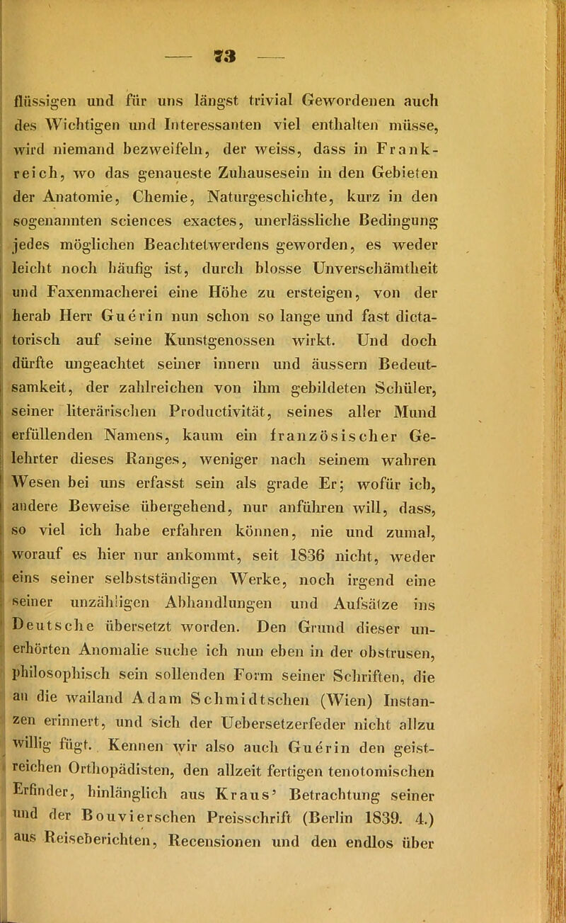 flüssigen und fiir uns längst trivial Gewordenen auch des Wichtigen und Interessanten viel enthalten müsse, wird niemand bezweifeln, der weiss, dass in Frank- reich, wo das genaueste Zuhausesein in den Gebieten der Anatomie, Chemie, Naturgeschichte, kurz in den sogenannten Sciences exactes, unerlässliche Bedingung jedes möglichen Beachtetwerdens geworden, es weder leicht noch häufig ist, durch blosse Unverschämtheit und Faxenmacherei eine Höhe zu ersteigen, von der herab Herr Guerin nun schon so lange und fast dicta- torisch auf seine Kunstgenossen wirkt. Und doch dürfte ungeachtet seineF innern und äussern Bedeut- samkeit, der zahlreichen von ihm gebildeten Schüler, seiner literarischen Productivität., seines aller Mund erfüllenden Namens, kaum ein französischer Ge- | lehrter dieses Ranges, weniger nach seinem wahren ! Wesen bei uns erfasst sein als grade Er; wofür ich, andere Beweise übergehend, nur anführen will, dass, so viel ich habe erfahren können, nie und zumal, worauf es hier nur ankommt, seit 1836 nicht, weder eins seiner selbstständigen Werke, noch irgend eine seiner unzähligen Abhandlungen und Aufsätze ins Deutsche übersetzt worden. Den Grund dieser un- erhörten Anomalie suche ich nun eben in der obstrusen, philosophisch sein sollenden Form seiner Schriften, die an die wailand Adam Schmidt sehen (Wien) Instan- zen erinnert, und sich der Uebersetzerfeder nicht allzu willig fügt. Kennen wir also auch Guerin den geist- reichen Orthopädisten, den allzeit fertigen tenotomischen Erfinder, hinlänglich aus Kraus5 Betrachtung seiner und der Bouvierschen Preisschrift (Berlin 1839. 4.) aus Reiseberichten, Recensionen und den endlos über