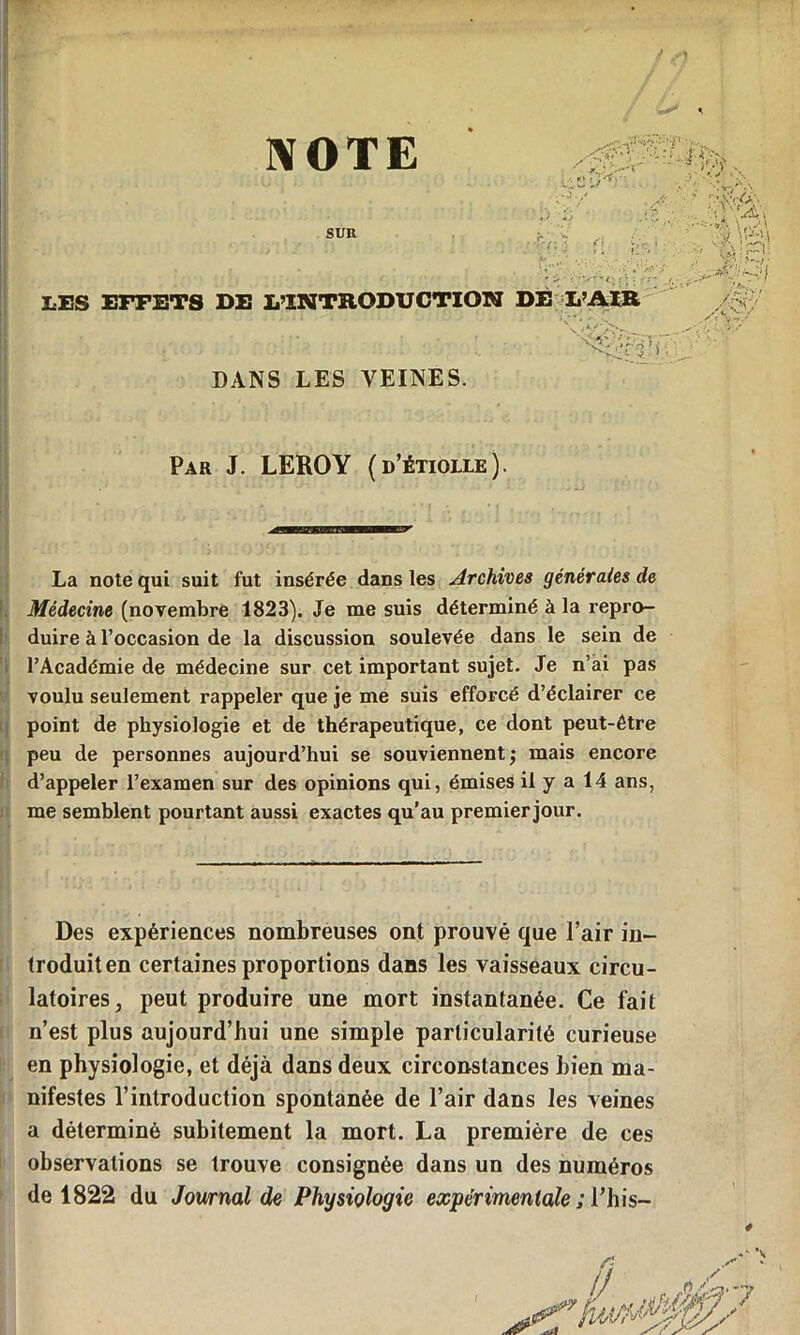 NOTE / ;*>v • • * hf • :,-:- SUR •;  r-/;'3 f! ’ ^ .y . J* ; - 1 -‘. f: • LES EFFETS DE L’INTRODUCTION DE L’AIR / - Vi DANS LES VEINES. Par J. LEROY (d’étiolle). La note qui suit fut insérée dans les Archives générales de Médecine (novembre 1823). Je me suis déterminé à la repro- duire à l’occasion de la discussion soulevée dans le sein de l’Académie de médecine sur cet important sujet. Je n’ai pas voulu seulement rappeler que je me suis efforcé d’éclairer ce point de physiologie et de thérapeutique, ce dont peut-être peu de personnes aujourd’hui se souviennent j mais encore d’appeler l’examen sur des opinions qui, émises il y a 14 ans, me semblent pourtant aussi exactes qu’au premier jour. Des expériences nombreuses ont prouvé que l’air in- troduit en certaines proportions dans les vaisseaux circu- latoires , peut produire une mort instantanée. Ce fait n’est plus aujourd’hui une simple particularité curieuse en physiologie, et déjà dans deux circonstances bien ma- nifestes l’introduction spontanée de l’air dans les veines a déterminé subitement la mort. La première de ces observations se trouve consignée dans un des numéros de 1822 du Journal de Physiologie expérimentale ; l’his-