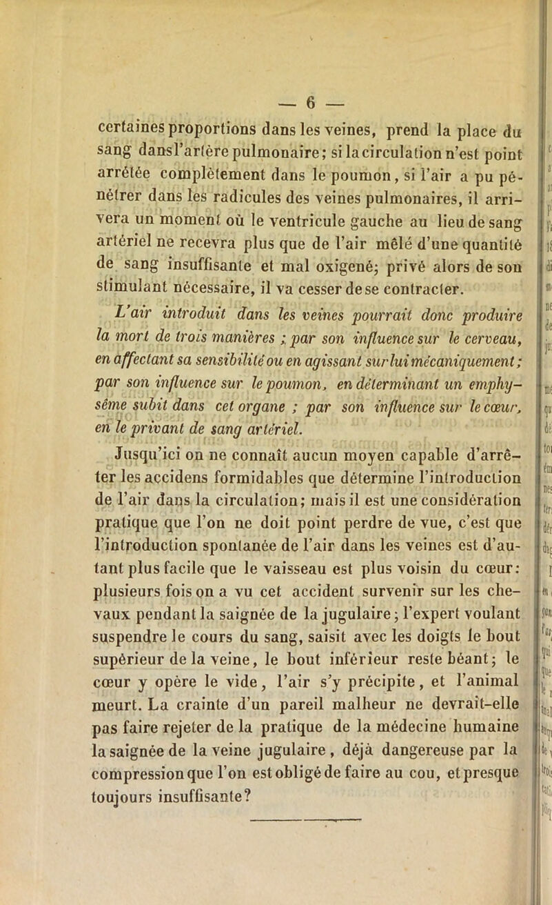 certaines proportions dans les veines, prend la place du sang dansl’artèrepulmonaire; si lacirculationn’est point arrêtée complètement dans le poumon, si l’air a pu pé- nétrer dans les radicules des veines pulmonaires, il arri- vera un moment où le ventricule gauche au lieu de sang artériel ne recevra plus que de l’air mêlé d’une quantité de sang insuffisante et mal oxigené; privé alors de son stimulant nécessaire, il va cesser de se contracter. L air introduit dans les veines pourrait donc produire la mort de trois manières ; par son influence sur le cerveau, en affectant sa sensibilité ou en agissant surlui mécaniquement ; par son influence sur le poumon, en déterminant un emphy- sème subit dans cet organe ; par son influence sur le cœur, en le privant de sang artériel. Jusqu’ici on ne connaît aucun moyen capable d’arrê- ter les accidens formidables que détermine l’introduction de l’air dans la circulation; mais il est une considération pratique que l’on ne doit point perdre de vue, c’est que l’introduction spontanée de l’air dans les veines est d’au- tant plus facile que le vaisseau est plus voisin du cœur: plusieurs fois on a vu cet accident survenir sur les che- vaux pendant la saignée de la jugulaire; l’expert voulant suspendre le cours du sang, saisit avec les doigts le bout supérieur de la veine, le bout inférieur reste béant; le cœur y opère le vide, l’air s’y précipite, et l’animal meurt. La crainte d’un pareil malheur ne devrait-elle pas faire rejeter de la pratique de la médecine humaine la saignée de la veine jugulaire, déjà dangereuse par la compression que l’on est obligé de faire au cou, etpresque toujours insuffisante? c r P fi l! di si tf de P