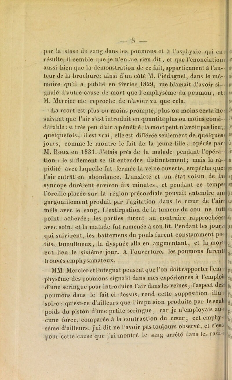 par la slasc du sang dans les poumons et ù l’asphyxie qui en résulte, il semble que je n’en aie rien dit, et que l’énonciation aussi bien que la démonstration de ce fait, appartiennent à l’au- teur de la brochure: ainsi d’un côté M. Piédagnel, dans le mé- moire qu’il a publié en février 1829, me blamait d’avoir si- gnalé d’autre cause de mort que l’emphysème du poumon, et! M. Mercier me reproche de n’avoir vu que cela. La mort est plus ou moins prompte, plus ou moins certaine suivant que l’air s’est introduit en quantité plus ou moins consi- dérable : si très peu d’air a pénétré, la mort peut n’avoirpas lieu-, quelquefois, il est vrai, elle est différée seulement de quelques'! jours, comme le montre le fait de la jeune fille , opérée par M. Roux en 1831. J’étais près de la malade pendant l’opéra- tion : le sifflement se fit entendre distinctement ; mais la ra- pidité avec laquelle fut fermée la veine ouverte, empêcha que l’air entrât en abondance. L’anxiété et un état voisin de la syncope durèrent environ dix minutes, et pendant ce temps l'oreille placée sur la région précordiale pouvait entendre un gargouillement produit par l’agitation dans le cœur de l’air mêlé avec le sang. L’extirpation de la tumeur du cou ne fut point achevée; les parties furent au contraire rapprochées avec soin, et la malade fut ramenée à son lit. Pendant les jours qui suivirent, les battemens du pouls furent constamment pe- tits, tumultueux, la dyspnée alla en augmentant, et la mort eut lieu le sixième jour. A l’ouverture, les poumons furent trouvés emphysamateux. MM Mercier et Putegnat pensent que l’on doitrapporter l em- physème des poumons signalé dans mes expériences a 1 emploi d’une seringue pour introduire l’air dans les veines; 1 aspect des poumons dans le fait ci—dessus, rend celte supposition illu- soire : qu’cst-ce d’ailleurs que l’impulsion produite par le seul poids du piston d’une petite seringue , car je n’employais au- cune force, comparée à la contraction du cœur; cet emphy- sème d’ailleurs, j’ai dit ne l’avoir pas toujours observé, et c’est pour celle cause que j’ai montré le sang arrêté dans les radi- (ii or a’i re to co po Olf 0 k la m le, est iei ut COL eh jet L dar pro ie far |fji Ollv rai.