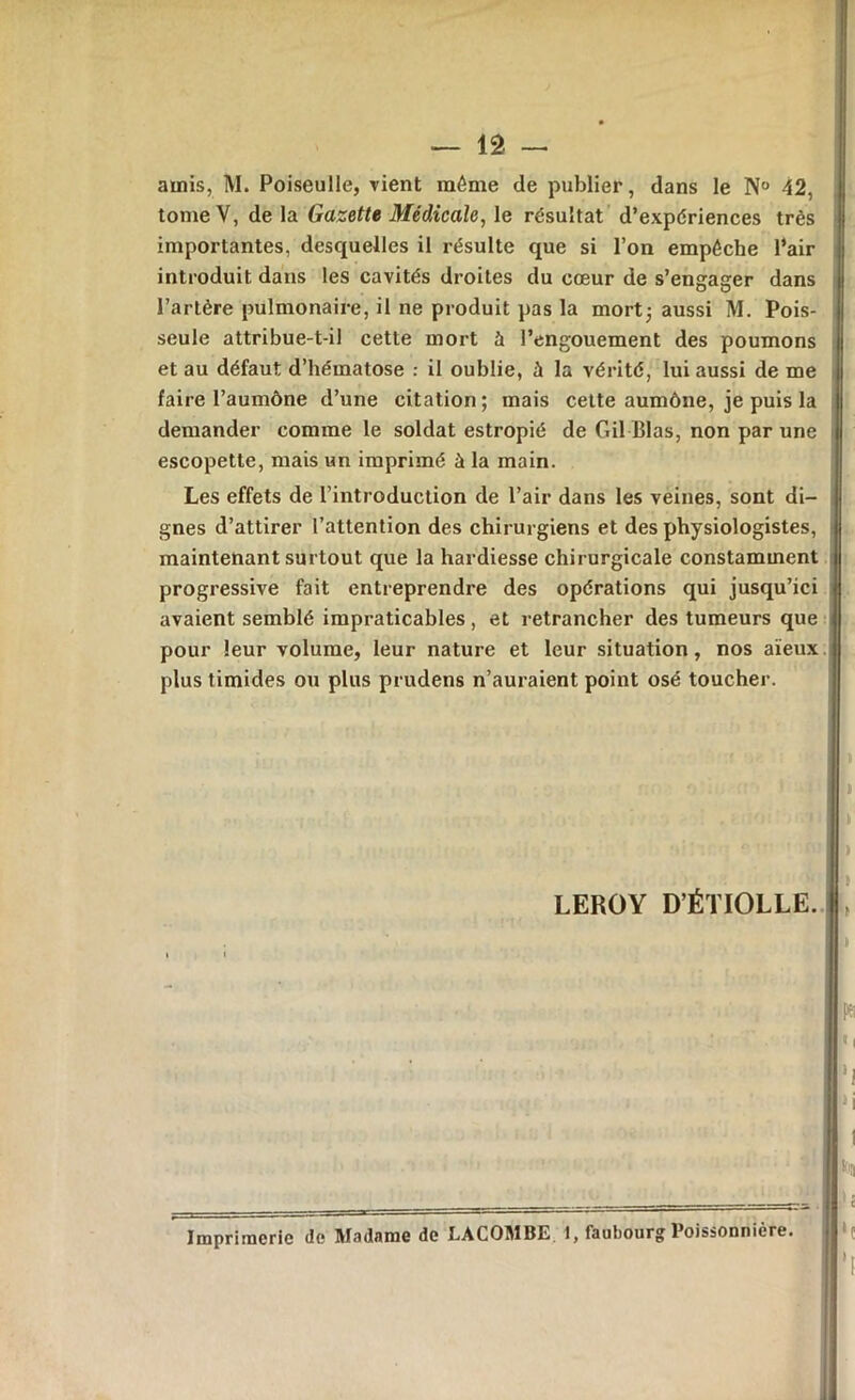 amis, M. Poiseulle, vient même de publier, dans le N° 42, tome V, de la Gazette Médicale, le résultat d’expériences très importantes, desquelles il résulte que si l’on empêche l’air introduit dans les cavités droites du cœur de s’engager dans l’artère pulmonaire, il ne produit pas la mort; aussi M. Pois- seule attribue-t-il cette mort à l’engouement des poumons et au défaut d’hématose : il oublie, à la vérité, lui aussi de me faire l’aumône d’une citation ; mais cette aumône, je puis la demander comme le soldat estropié de Gil-Blas, non par une escopette, mais un imprimé à la main. Les effets de l’introduction de l’air dans les veines, sont di- gnes d’attirer l’attention des chirurgiens et des physiologistes, maintenant surtout que la hardiesse chirurgicale constamment progressive fait entreprendre des opérations qui jusqu’ici avaient semblé impraticables , et retrancher des tumeurs que pour leur volume, leur nature et leur situation, nos aïeux plus timides ou plus prudens n’auraient point osé toucher. Imprimerie de Madame de LACOMBE 1, faubourg Poissonnière. LEROY D’ÉTIOLLE «i