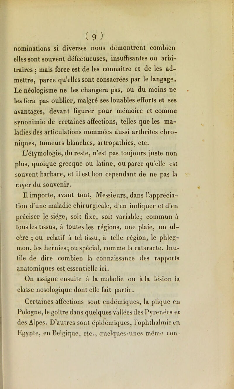 nominations si diverses nous démontrent combien elles sont souvent défectueuses, insuffisantes ou arbi- traires ; mais force est de les connaître et de les ad- mettre, parce quelles sont consacrées par le langage. Le néologisme ne les changera pas, ou du moins ne les fera pas oublier, malgré ses louables efforts et ses avantages, devant figurer pour mémoire et comme synonimie de certaines affections, telles que les ma- ladies des articulations nommées aussi arthrites chro- niques, tumeurs blanches, artropalhies, etc. L’étymologie, du reste, n’est pas toujours juste non plus, quoique grecque ou latine, ou parce quelle est souvent barbare, et il est bon cependant de ne pas la rayer du souvenir. Il importe, avant tout, Messieurs, dans l’apprécia- tion d’une maladie chirurgicale, d’en indiquer et d’en préciser le siège, soit fixe, soit variable; commun à tous les tissus, à toutes les régions, une plaie, un ul- cère ; ou relatif à tel tissu, à telle région, le phleg- mon, les hernies; ou spécial, comme la cataracte. Inu- tile de dire combien la connaissance des rapports anatomiques est essentielle ici. On assigne ensuite à la maladie ou à la lésion la classe nosologique dont elle fait partie. Certaines affections sont endémiques, la plique en Pologne, le goitre dans quelques vallées des Pyrénées et des Alpes. D’autres sont épidémiques, l’ophthalmieen Egypte, en Belgique, etc., quelques-unes même eon