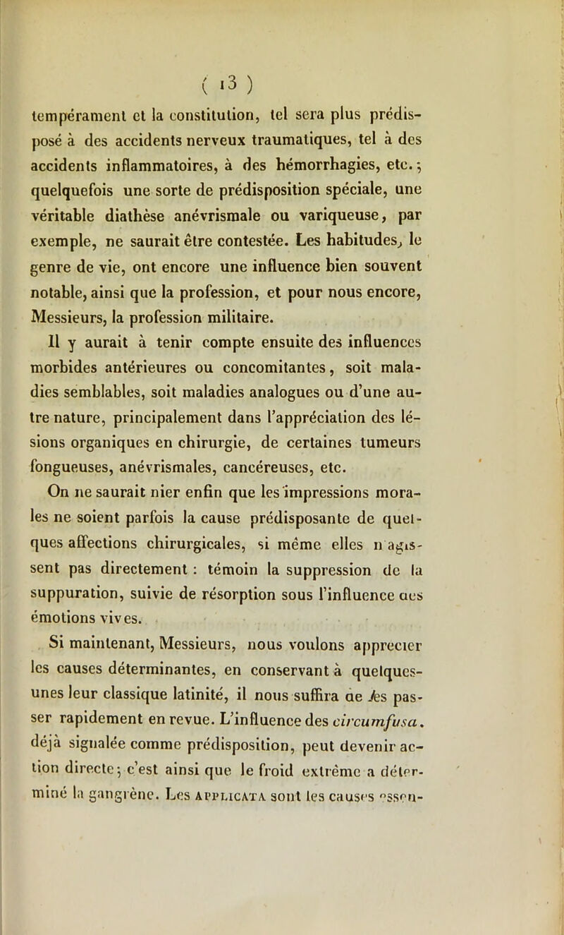 tempérament et la constitution, tel sera plus prédis- posé à des accidents nerveux traumatiques, tel à des accidents inflammatoires, à des hémorrhagies, etc. -, quelquefois une sorte de prédisposition spéciale, une véritable diathèse anévrismale ou variqueuse, par exemple, ne saurait être contestée. Les habitudes, le genre de vie, ont encore une influence bien souvent notable, ainsi que la profession, et pour nous encore, Messieurs, la profession militaire. Il y aurait à tenir compte ensuite des influences morbides antérieures ou concomitantes, soit mala- dies semblables, soit maladies analogues ou d’une au- tre nature, principalement dans l’appréciation des lé- sions organiques en chirurgie, de certaines tumeurs fongueuses, anévrismales, cancéreuses, etc. On ne saurait nier enfin que les impressions mora- les ne soient parfois la cause prédisposante de quel- ques affections chirurgicales, si même elles n agis- sent pas directement : témoin la suppression tic la suppuration, suivie de résorption sous l’influence aes émotions vives. Si maintenant, Messieurs, nous voulons apprécier les causes déterminantes, en conservant à quelques- unes leur classique latinité, il nous suffira ae Je s pas- ser rapidement en revue. L’influence des civcumfusa. déjà signalée comme prédisposition, peut devenir ac- tion directe 5 c’est ainsi que le froid extrême a déter- miné la gangrène. Les applicata sont les causes °ssrn-