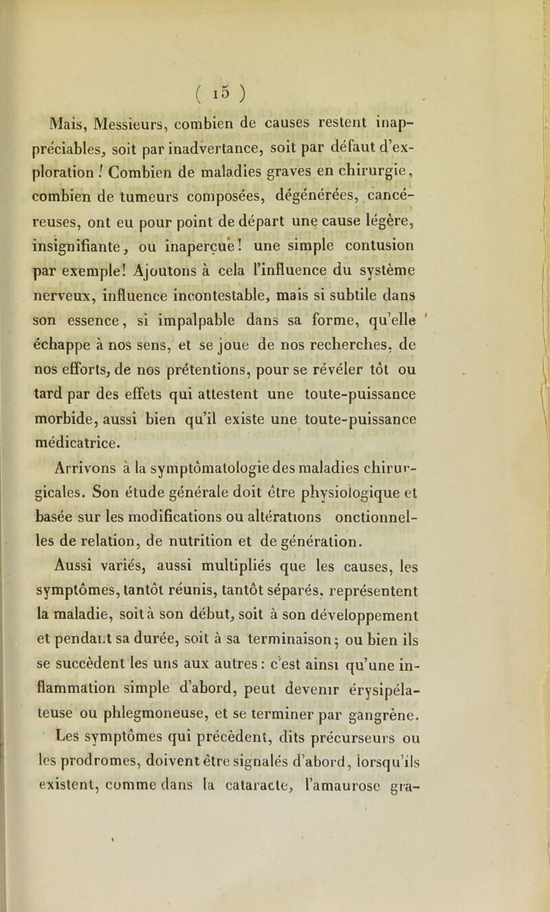 Mais, Messieurs, combien de causes restent inap- préciables, soit par inadvertance, soit par défaut d’ex- ploration ! Combien de maladies graves en chirurgie, combien de tumeurs composées, dégénérées, cancé- reuses, ont eu pour point de départ une cause légère, insignifiante, ou inaperçue! une simple contusion par exemple! Ajoutons à cela l’influence du système nerveux, influence incontestable, mais si subtile dans son essence, si impalpable dans sa forme, quelle échappe à nos sens, et se joue de nos recherches, de nos efforts, de nos prétentions, pour se révéler tôt ou tard par des effets qui attestent une toute-puissance morbide, aussi bien qu’il existe une toute-puissance médicatrice. Arrivons à la symptomatologie des maladies chirur- gicales. Son étude générale doit être physiologique et basée sur les modifications ou altérations onctionnel- les de relation, de nutrition et de génération. Aussi variés, aussi multipliés que les causes, les symptômes, tantôt réunis, tantôt séparés, représentent la maladie, soit à son début, soit à son développement et pendant sa durée, soit à sa terminaison ; ou bien ils se succèdent les uns aux autres : c’est ainsi qu’une in- flammation simple d’abord, peut devenir érysipéla- teuse ou phlegmoneuse, et se terminer par gangrène. Les symptômes qui précèdent, dits précurseurs ou les prodromes, doivent être signalés d’abord, lorsqu’ils existent, comme dans la cataracte, l’amaurose gra-