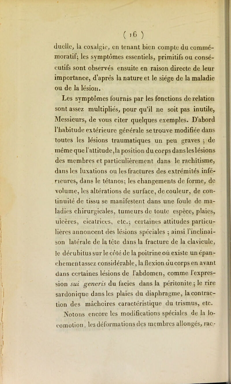 duclle, la coxalgie, en tenant bien compte du commé- moratif; les symptômes essentiels, primitifs ou consé- cutifs sont observés ensuite en raison directe de leur importance, d’après la nature et le siège de la maladie ou de la lésion. Les symptômes fournis par les fonctions de relation sont assez multipliés, pour qu’il ne soit pas inutile, Messieurs, de vous citer quelques exemples. D’abord l’habitude extérieure générale se trouve modifiée dans toutes les lésions traumatiques un peu graves ; de même que l’attitude,la position du corps dans les lésions des membres et particulièrement dans le rachitisme, dans les luxations ou les fractures des extrémités infé- rieures, dans le tétanos; les changements de forme, de volume, les altérations de surface, de couleur, de con- tinuité de tissu se manifestent dans une foule de ma- ladies chirurgicales, tumeurs de toute espèce, plaies, ulcères, cicatrices, etc.; certaines attitudes particu- lières annoncent des lésions spéciales ; ainsi l’inclinai- son latérale de la tète dans la fracture de la clavicule, le décubitus sur le côté de la poitrine où existe un épan- chementassez considérable, la flexion uucorps en avant dans certaines lésions de l’abdomen, comme l’expres- sion sui generis du faciès dans la péritonite ; le rire sardonique dans les plaies du diaphragme, la contrac- tion des mâchoires caractéristique du trismus, etc. Notons encore les modifications spéciales de la lo- comotion, les déformations des membres allongés, rac-