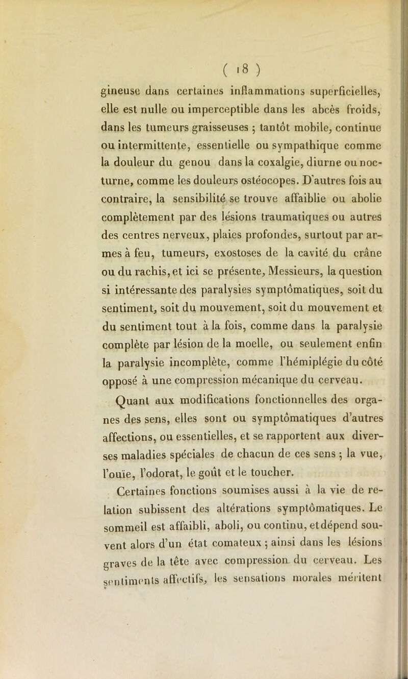 gineuse clans certaines inflammations superficielles, elle est nulle ou imperceptible dans les abcès froids, dans les tumeurs graisseuses ; tantôt mobile, continue ou intermittente, essentielle ou sympathique comme la douleur du genou dans la coxalgie, diurne ou noc- turne, comme les douleurs ostéocopes. D’autres fois au contraire, la sensibilité se trouve affaiblie ou abolie complètement par des lésions traumatiques ou autres des centres nerveux, plaies profondes, surtout par ar- mes à feu, tumeurs, exostoses de la cavité du crâne ou du rachis, et ici se présente, Messieurs, la question si intéressante des paralysies symptomatiques, soit du sentiment, soit du mouvement, soit du mouvement et du sentiment tout à la fois, comme dans la paralysie complète par lésion de la moelle, ou seulement enfin la paralysie incomplète, comme l’hémiplégie du côté opposé à une compression mécanique du cerveau. Quant aux modifications fonctionnelles des orga- nes des sens, elles sont ou symptomatiques d’autres affections, ou essentielles, et se rapportent aux diver- ses maladies spéciales de chacun de ces sens ; la vue, l’ouïe, l’odorat, le goût et le toucher. Certaines fonctions soumises aussi à la vie de re- lation subissent des altérations symptomatiques. Le sommeil est affaibli, aboli, ou continu, etdépend sou- vent alors d’un état comateux ; ainsi dans les lésions graves de la tête avec compressioa du cerveau. Les sentiments affectifs, les sensations morales méritent