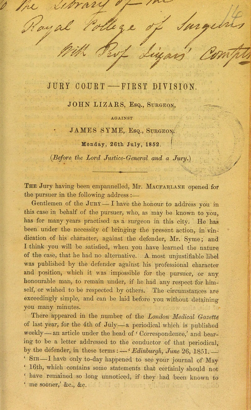 JOHN LIZAES, Esq., Surgeon, AGAINST JAMES SYME, Esq., Surgeon Monday, 26th July, 1852. * (Before the Lord Justice-General and a Jury.) The Jury having been enipannellecl, Mr. Macfarlane opened for the pursuer in the following address :— Gentlemen of the Jury — I have the honour to address you in this case in behalf of the pursuer, who, as may be known to you, has for many years practised as a surgeon in this city. He has been under the necessity of bringing the present action, in vin- dication of his character, against the defender, Mr. Syme; and I think you will be satisfied, when you have learned the nature of the case, that he had no alternative. A most unjustifiable libel was published by the defender against his professional character and position, which it was impossible for the pursuer, or any honourable man, to remain under, if he had any respect for him- self, or wished to be respected by others. The circumstances are exceedingly simple, and can be laid before you without detaining you many minutes. There appeared in the number of the London Medical Gazette of last year, for the 4th of July—a periodical which is published weekly—an article under the head of ‘ Correspondence/ and bear- ing to be a letter addressed to the conductor of that periodical, by the defender, in these terms : — ‘ Edinburgh, June 26, 1851. — ‘ Sir—I have only to-day happened to see your journal of May ‘ 16th, which contains some statements that certainly should not ‘ l)ave remained so long unnoticed, if they had been known to ‘ me sooner/ &e., &c. 'if. V