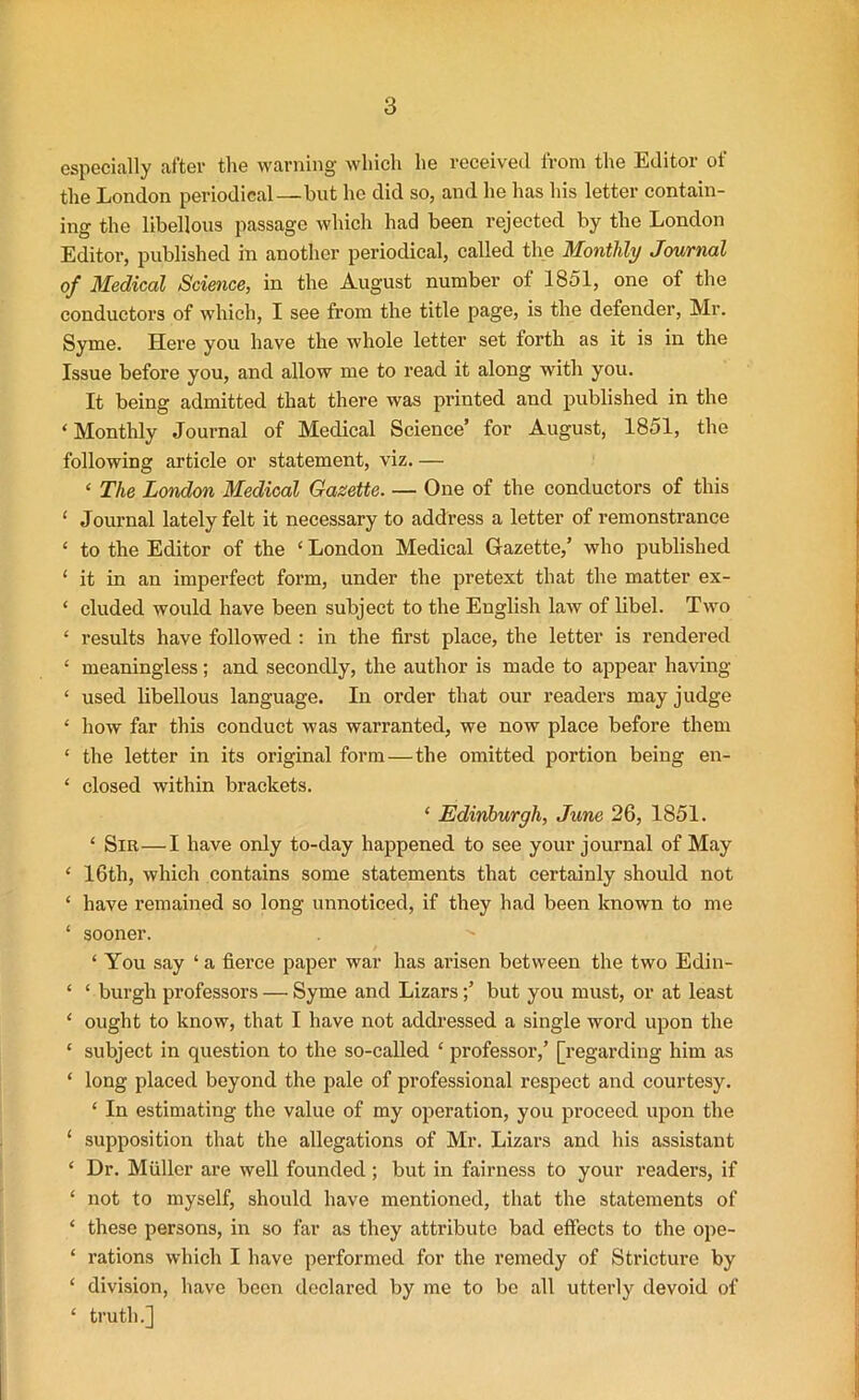 especially after the warning which he received from the Editor of the Eondon periodical—but he did so, and he has his letter contain- ing the libellous passage which had been rejected by the London Editor, published in another periodical, called the Monthly Journal of Medical Science, in the August number of 1851, one of the conductors of which, I see from the title page, is the defender, Mr. Syme. Here you have the whole letter set forth as it is in the Issue before you, and allow me to read it along with you. It being admitted that there was printed and published in the ‘ Monthly Journal of Medical Science’ for August, 1851, the following article or statement, viz. — ‘ The London Medical Gazette. — One of the conductors of this ‘ Journal lately felt it necessary to address a letter of remonstrance £ to the Editor of the ‘ London Medical Gazette,’ who published 1 it in an imperfect form, under the pretext that the matter ex- ‘ eluded would have been subject to the English law of libel. Two ‘ results have followed : in the first place, the letter is rendered ‘ meaningless; and secondly, the author is made to appear having * used libellous language. In order that our readers may judge 1 how far this conduct was warranted, we now place before them ‘ the letter in its original form—the omitted portion being en- ‘ closed within brackets. ‘ Edinburgh, June 26, 1851. ‘ Sir—I have only to-day happened to see your journal of May ‘ 16th, which contains some statements that certainly should not ‘ have remained so long unnoticed, if they had been known to me * sooner. ‘ You say ‘ a fierce paper war has arisen between the two Edin- ‘ ‘ burgh professors — Syme and Lizarsbut you must, or at least ‘ ought to know, that I have not addressed a single word upon the ‘ subject in question to the so-called £ professor,’ [regarding him as * long placed beyond the pale of professional respect and courtesy. ‘ In estimating the value of my operation, you proceed upon the ‘ supposition that the allegations of Mr. Lizars and his assistant ‘ Dr. Muller are well founded; but in fairness to your readers, if ‘ not to myself, should have mentioned, that the statements of ‘ these persons, in so far as they attribute bad effects to the ope- * rations which I have performed for the remedy of Stricture by ‘ division, have been declared by me to be all utterly devoid of ‘ truth.]