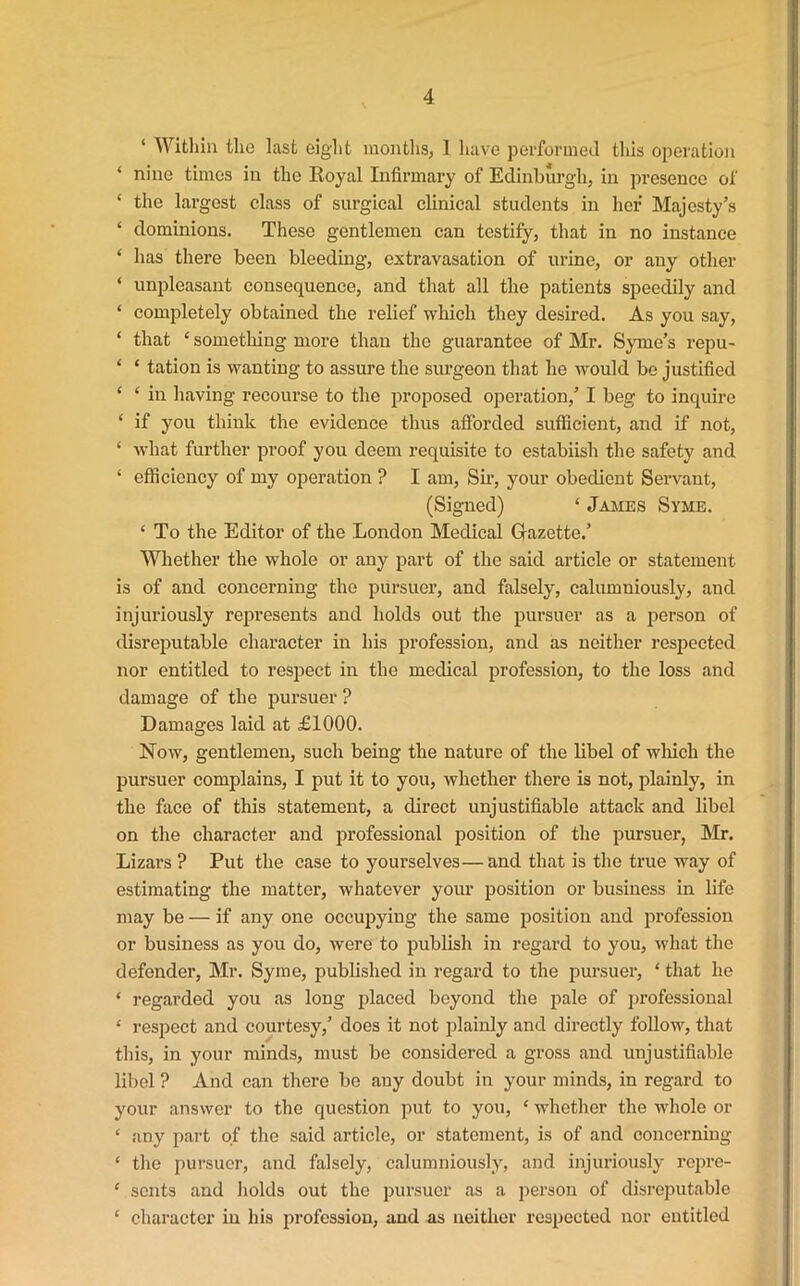 ‘ Within the last eight months, 1 have performed this operation * nine times in the Royal Infirmary of Edinburgh, in presence of ‘ the largest class of surgical clinical students in her Majesty’s ‘ dominions. These gentlemen can testify, that in no instance ‘ has there been bleeding, extravasation of urine, or any other ‘ unpleasant consequence, and that all the patients speedily and ‘ completely obtained the relief which they desired. As you say, ‘ that ‘ something more than the guarantee of Mr. Syme’s repu- ‘ ‘ tation is wanting to assure the surgeon that he would be justified ‘ ‘ in having recourse to the proposed operation,’ I beg to inquire ‘ if you think the evidence thus afforded sutficient, and if not, ‘ what further proof you deem requisite to estabiish the safety and ‘ efficiency of my operation ? I am, Sir, your obedient Servant, (Signed) ‘ James Syme. ‘ To the Editor of the London Medical Gazette.’ Whether the whole or any part of the said article or statement is of and concerning the pursuer, and falsely, calumniously, and injuriously represents and holds out the pursuer as a person of disreputable character in his profession, and as neither respected nor entitled to respect in the medical profession, to the loss and damage of the pursuer ? Damages laid at £1000. Now, gentlemen, such being the nature of the libel of which the pursuer complains, I put it to you, whether there is not, plainly, in the face of this statement, a direct unjustifiable attack and libel on the character and professional position of the pursuer, Mr. Lizars ? Put the case to yourselves— and that is the true way of estimating the matter, whatever your position or business in life may be — if any one occupying the same position and profession or business as you do, were to publish in regard to you, what the defender, Mr. Syme, published in regard to the pursuer, ‘ that he * regarded you as long placed beyond the pale of professional ‘ respect and courtesy,’ does it not plainly and directly follow, that this, in your minds, must be considered a gross and unjustifiable libel ? And can there be any doubt in your minds, in regard to your answer to the question put to you, * whether the whole or ‘ any part of the said article, or statement, is of and concerning ‘ the pursuer, and falsely, calumniously, and injuriously repre- ‘ sents and holds out the pursuer as a person of disreputable ‘ character in his profession, and as neither respected nor entitled