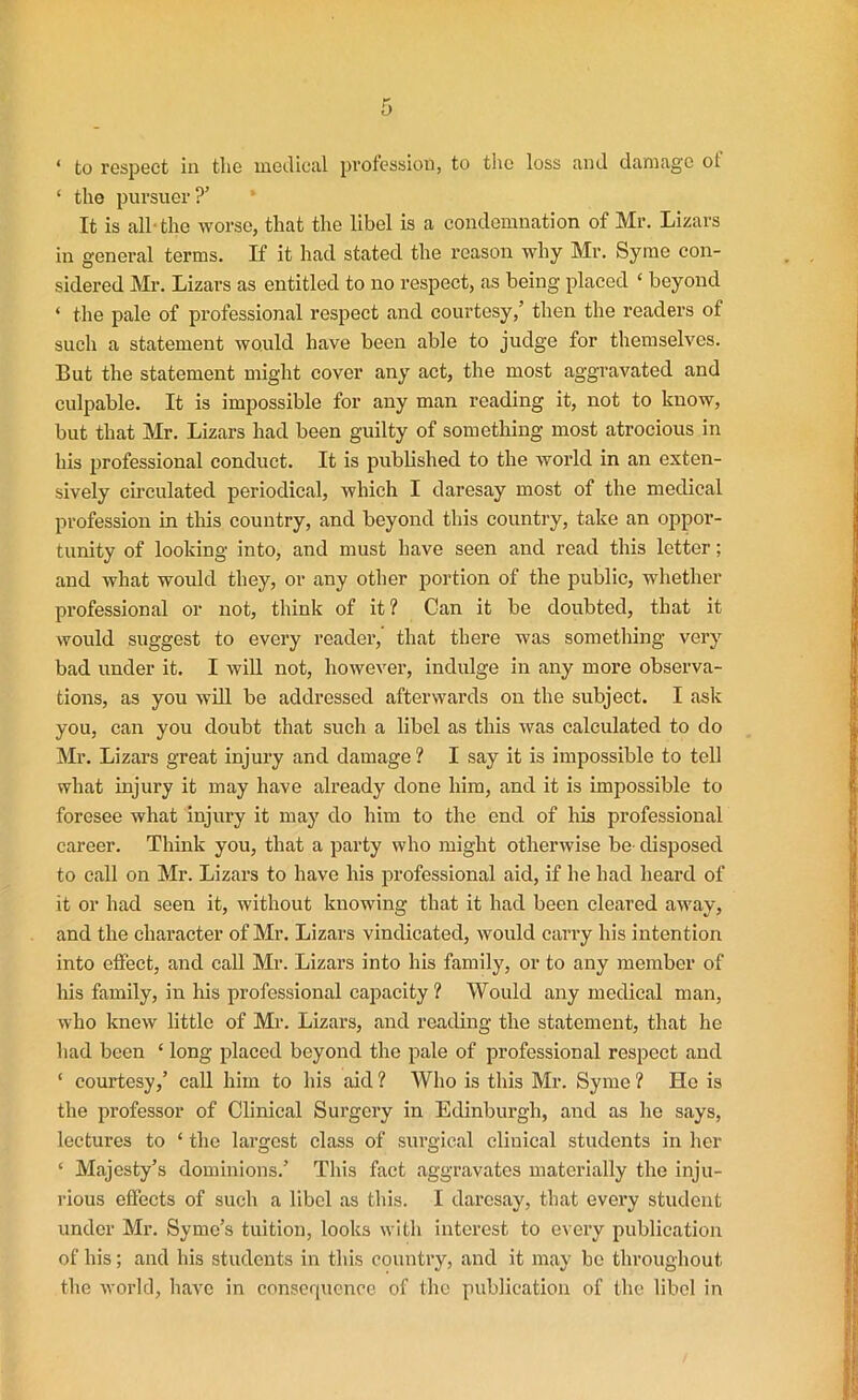 ‘ to respect in the medical profession, to the loss and damage ot ‘ the pursuer?’ It is all- the worse, that the libel is a condemnation of Mr. Lizars in general terms. If it had stated the reason why Mr. Syme con- sidered Mr. Lizars as entitled to no respect, as being placed ‘ beyond ‘ the pale of professional respect and courtesy,’ then the readers of such a statement would have been able to judge for themselves. But the statement might cover any act, the most aggravated and culpable. It is impossible for any man reading it, not to know, but that Mr. Lizars had been guilty of something most atrocious in his professional conduct. It is published to the world in an exten- sively circulated periodical, which I daresay most of the medical profession in this country, and beyond this country, take an oppor- tunity of looking into, and must have seen and read this letter; and what would they, or any other portion of the public, whether professional or not, think of it? Can it be doubted, that it would suggest to every reader, that there was something very bad under it. I will not, however, indulge in any more observa- tions, as you will be addressed afterwards on the subject. I ask you, can you doubt that such a libel as this was calculated to do Mr. Lizars great injury and damage ? I say it is impossible to tell what injury it may have already done him, and it is impossible to foresee what injury it may do him to the end of his professional career. Think you, that a party who might otherwise be- disposed to call on Mr. Lizars to have his professional aid, if he had heard of it or had seen it, without knowing that it had been cleared away, and the character of Mr. Lizars vindicated, would carry his intention into effect, and call Mr. Lizars into his family, or to any member of his family, in his professional capacity ? Would any medical man, who knew little of Mr. Lizars, and reading the statement, that he bad been ‘ long placed beyond the pale of professional respect and ‘ courtesy,’ call him to his aid ? Who is this Mr. Syme ? He is the professor of Clinical Surgery in Edinburgh, and as he says, lectures to ‘ the largest class of surgical clinical students in her ‘ Majesty’s dominions.’ This fact aggravates materially the inju- rious effects of such a libel as this. I daresay, that every student under Mr. Symc’s tuition, looks with interest to every publication of his; and his students in this country, and it may be throughout the world, have in consequence of the publication of the libel in