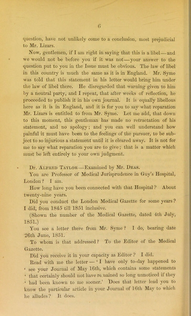 G question, have not unlikely come to a conclusion, most prejudicial to Mr. Lizars. Now, gentlemen, if I am right in saying that this is a libel—and we would not be before you if it was not—your answer to the question put to you in the Issue must be obvious. The law of libel in this country is much the same as it is in England. Mr. Syme was told that this statement in his letter would bring him under the law of libel there. He disregarded that warning given to him by a neutral party, and I repeat, that after weeks of reflection, he proceeded to publish it in his own journal. It is equally libellous here as it is in England, and it is for you to say what reparation Mr. Lizars is entitled to from Mr. Syme. Let me add, that down to this moment, this gentleman has made no retractation of his statement, and no apology; and you can well understand how painful it must have been to the feelings of the pursuer, to be sub- ject to so injurious a statement until it is cleared away. It is not for me to say what reparation you are to give; that is a matter which must be left entirely to your own judgment. Dr. Alfred Taylor—Examined by Mr. Deas. You are Professor of Medical Jurisprudence in Guy’s Hospital, London ? I am. How long have you been connected with that Hospital ? About twenty-nine year’s. Did you conduct the London Medical Gazette for some years ? I did, from 1845 till 1851 inclusive. (Shown the number of the Medical Gazette, dated 4th July, 1851.) You see a letter there from Mr. Syme ? I do, bearing date 26th June, 1851. To whom is that addressed ? To the Editor of the Medical Gazette. Did you receive it in your capacity as Editor ? I did. Read with me the letter — ‘ I have only to-day happened to ‘ See your Journal of May 16th, which contains some statements ‘ that certainly should not have remained so long unnoticed if they ‘ had been known to me sooner.’ Does that letter lead you to know the particular article in your Journal of 16th May to which he alludes? It does.