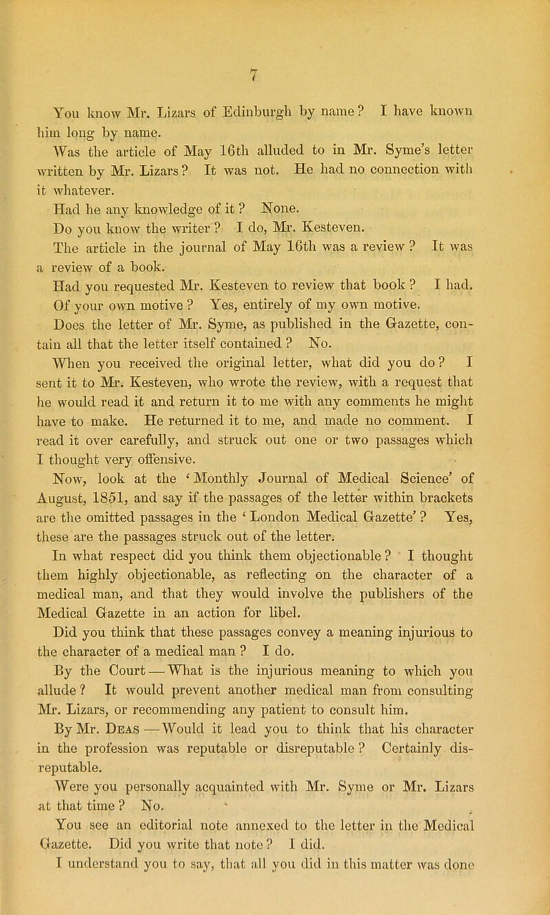 You know Mr. Lizars of Edinburgh by name ? I have known him long by name. Was the article of May 16th alluded to in Mr. Syme’s letter written by Mr. Lizars ? It was not. He had no connection with it whatever. Had he any knowledge of it ? None. Do you know the writer ? I do, Mr. Kesteven. The article in the journal of May 16th was a review ? It was a review of a book. Had you requested Mr. Kesteven to review that book ? I had. Of your own motive ? Yes, entirely of my own motive. Does the letter of Mr. Syme, as published in the Gazette, con- tain all that the letter itself contained ? No. When you received the original letter, what did you do ? I sent it to Mr. Kesteven, who wrote the review, with a request that he would read it and return it to me with any comments he might have to make. He returned it to me, and made no comment. I read it over carefully, and struck out one or two passages which I thought very offensive. Now, look at the ‘ Monthly Journal of Medical Science’ of August, 1851, and say if the passages of the letter within brackets are the omitted passages in the ‘ London Medical Gazette’ ? Yes, these are the passages struck out of the letter. In what respect did you think them objectionable ? I thought them highly objectionable, as reflecting on the character of a medical man, and that they would involve the publishers of the Medical Gazette in an action for libel. Did you think that these passages convey a meaning injurious to the character of a medical man ? I do. By the Court — What is the injurious meaning to which you allude ? It would prevent another medical man from consulting Mr. Lizars, or recommending any patient to consult him. By Mr. Deas — Would it lead you to think that his character in the profession was reputable or disreputable ? Certainly dis- reputable. Were you personally acquainted with Mr. Syme or Mr. Lizars at that time ? No. You see an editorial note annexed to the letter in the Medical Gazette. Did you write that note ? I did. I understand you to say, that all you did in this matter was done