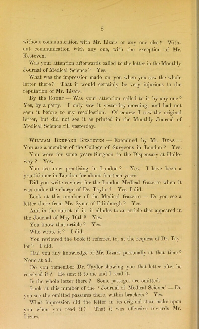 without communication with Mr. Lizars or any one else ? With- out communication with any one, with the exception of Mr. Kesteven. Was your attention afterwards called to the letter in the Monthly Journal of Medical Science? Yes. What was the impression made on you when you saw the whole letter there ? That it would certainly be very injurious to the reputation of Mr. Lizars. By the Court — Was your attention called to it by any one ? Yes, by a party. I only saw it yesterday morning, and had not seen it before to my recollection. Of course I saw the original letter, but did not see it as printed in the Monthly Journal of Medical Science till yesterday. William Bedford Kesteven — Examined by Mr. Deas — You are a member of the College of Surgeons in London ? Yes. You were for some years Surgeon to the Dispensary at Hollo- way ? Yes. You are now practising in London ? Yes. I have been a practitioner in London for about fourteen years. Did you write reviews for the London Medical Gazette when it was under the charge of Dr. Taylor ? Yes, I did. Look at this number of the Medical Gazette — Do you see a letter there from Mr. Syme of Edinburgh ? Yes. And in the outset of it, it alludes to an article that appeared in the Journal of May lGth ? Yes. You know that article ? Yes. Who wrote it ? I did. You reviewed the book it referred to, at the request of Dr. Tay- lor ? I did. Had you any knowledge of Mr. Lizars personally at that time ? None at all. Do you remember Dr. Taylor showing you that letter after he received it ? He sent it to me and I read it. Is the whole letter there ? Some passages are omitted. Look at this number of the ‘ Journal of Medical Science’ — Do you see the omitted passages there, within brackets ? Yes. What impression did the letter in its original state make upon you when you read it ? That it was offensive towards Mr. Lizars.