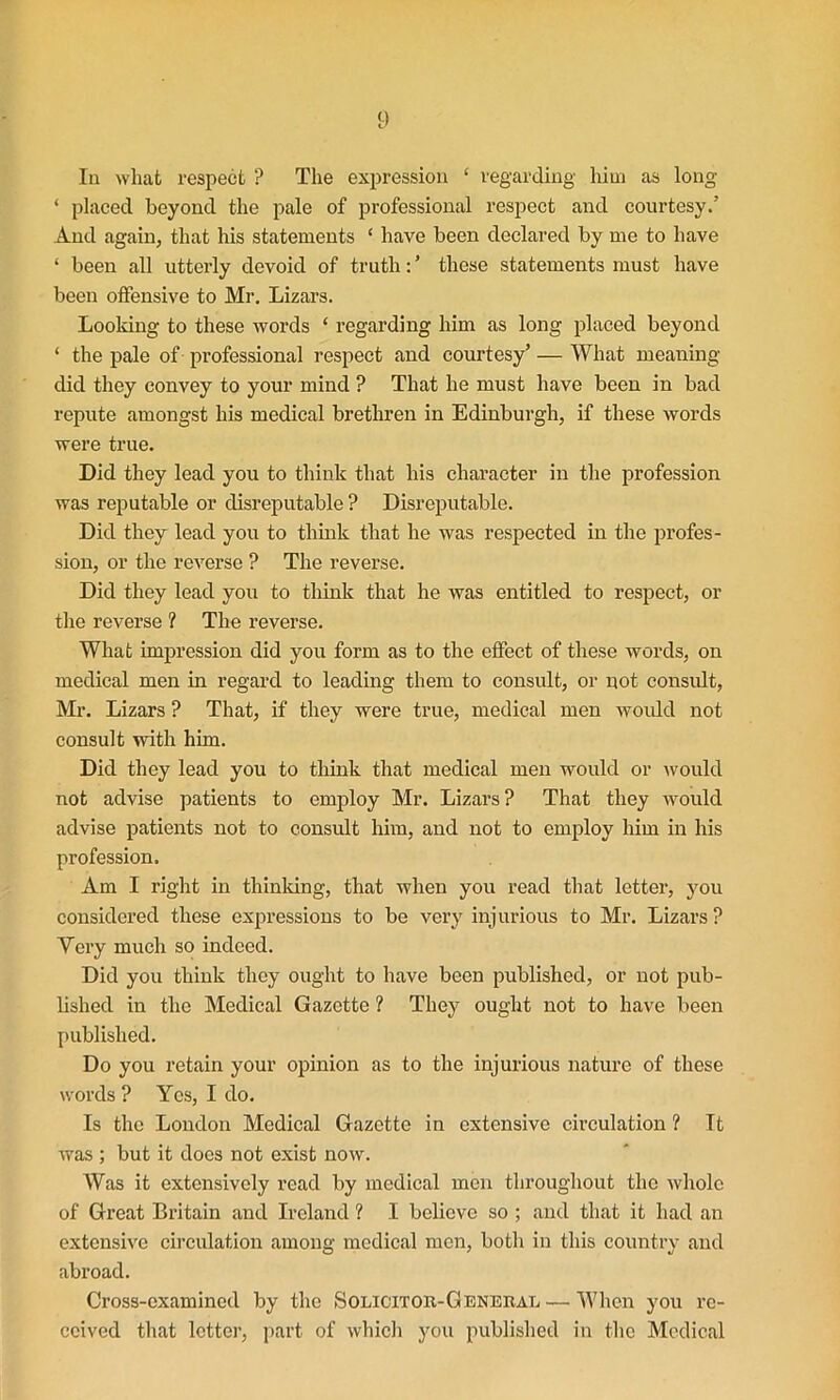 In what respect ? The expression ‘ regarding him as long ‘ placed beyond the pale of professional respect and courtesy.’ And again, that his statements ‘ have been declared by me to have ‘ been all utterly devoid of truth: ’ these statements must have been offensive to Mr. Lizars. Looking to these words ‘ regarding him as long placed beyond ‘ the pale of professional respect and courtesy’ — What meaning did they convey to your mind ? That he must have been in bad repute amongst his medical brethren in Edinburgh, if these words were true. Did they lead you to think that his character in the profession was reputable or disreputable ? Disreputable. Did they lead you to think that he was respected in the profes- sion, or the reverse ? The reverse. Did they lead you to think that he was entitled to respect, or the reverse ? The reverse. What impression did you form as to the effect of these words, on medical men in regard to leading them to consult, or not consult, Mr. Lizars ? That, if they were true, medical men would not consult with him. Did they lead you to think that medical men would or would not advise patients to employ Mr. Lizars? That they would advise patients not to consult him, and not to employ him in his profession. Am I right in thinking, that when you read that letter, you considered these expressions to be very injurious to Mr. Lizars? Yery much so indeed. Did you think they ought to have been published, or not pub- hshed in the Medical Gazette ? They ought not to have been published. Do you retain your opinion as to the injurious nature of these words ? Yes, I do. Is the London Medical Gazette in extensive circulation ? It was ; but it does not exist now. Was it extensively read by medical men throughout the whole of Great Britain and Ireland ? I believe so ; and that it had an extensive circulation among medical men, both in this country and abroad. Cross-examined by the Solicitor-General— When you re- ceived that letter, part of which you published in the Medical