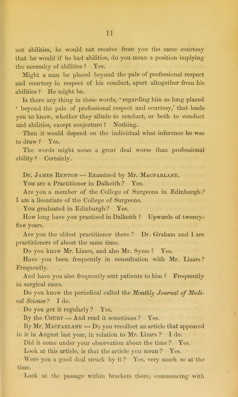 not abilities, he would not receive from you the same courtesy that he would if lie had abilities, do you mean a position implying the necessity of abilities ? Yes. Might a man be placed beyond the pale of professional respect and courtesy in respect of his conduct, apart altogether from his abilities ? He might be. Is there any thing in these words, ‘ regarding him as long placed ‘ beyond the pale of professional respect and courtesy,’ that leads you to know, whether they allude to conduct, or both to conduct and abilities, except conjecture ? Nothing. Then it would depend on the individual what inference he was to draw ? Yes. The words might mean a great deal worse than professional ability ? Certainly. Dr. James Renton — Examined by Mr. Macfarlane. You are a Practitioner in Dalkeith ? Yes. Are you a member of the College of Surgeons in Edinburgh ? I am a licentiate of the College of Surgeons. You graduated in Edinburgh ? Yes. How long have you practised in Dalkeith ? Upwards of twenty- five years. Are you the oldest practitioner there ? Dr. Graham and I are practitioners of about the same time. Do you know Mr. Lizars, and also Mr. Syme ? Yes. Have you been frequently in consultation with Mr. Lizars ? Frequently. And have you also frequently sent patients to him ? Frequently in surgical cases. Do you know the periodical called the Monthly Journal of Medi- cal Science ? I do. Do you get it regularly ? Yes. By the Court — And read it sometimes? Yes. By Mr. Macfarlane — Do you recollect an article that appeared in it in August last year, in relation to Mr. Lizars ? I do. Did it come under your observation about the time ? Yes. Look at this article, is that the article you mean ? Yes. Wei’e you a good deal struck by it? Yes, very much so at the time. Look at the passage within brackets there, commencing with