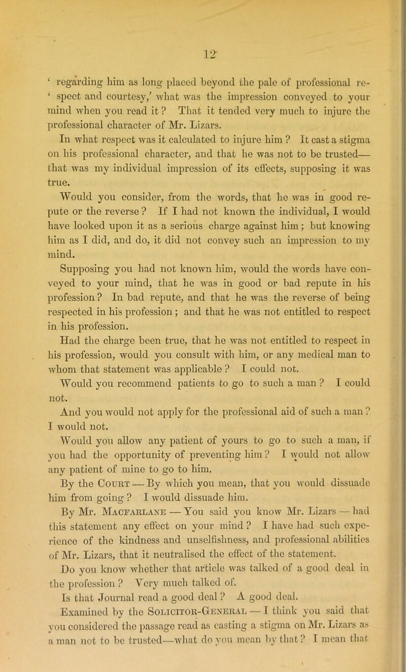 ‘ regarding him as long placed beyond the pale of professional re- ‘ spect and courtesy,’ what was the impression conveyed to your mind when you read it ? That it tended very much to injure the professional character of Mr. Lizars. In what respect was it calculated to injure him ? It cast a stigma on his professional character, and that he was not to be trusted— that was my individual impression of its effects, supposing it was true. Would you consider, from the words, that he was in good re- pute or the reverse ? If I had not known the individual, I would have looked upon it as a serious charge against him; but knowing him as I did, and do, it did not convey such an impression to my mind. Supposing you had not known him, would the words have con- veyed to your mind, that he was in good or bad repute in his profession ? In bad repute, and that he was the reverse of being respected in his profession ; and that he was not entitled to respect in his profession. Had the charge been true, that he was not entitled to respect in his profession, would you consult with him, or any medical man to whom that statement was applicable ? I could not. Would you recommend patients to go to such a man ? I could not. And you would not apply for the professional aid of such a man ? I would not. Would you allow any patient of yours to go to such a man, if you had the opportunity of preventing him ? I would not allow any patient of mine to go to him. By the Court — By which you mean, that you would dissuade him from going ? I would dissuade him. By Mr. Macfarlane — You said you know Mr. Lizars — had this statement any effect on your mind P I have had such expe- rience of the kindness and unselfishness, and professional abilities of Mr. Lizars, that it neutralised the effect of the statement. Do you know whether that article was talked of a good deal in the profession ? Very much talked ol. Is that Journal read a good deal ? A good deal. Examined by the Solicitor-General — I think you said that you considered the passage read as casting a stigma on Mr. Lizars as a man not to be trusted—what do you mean by that? I mean that.