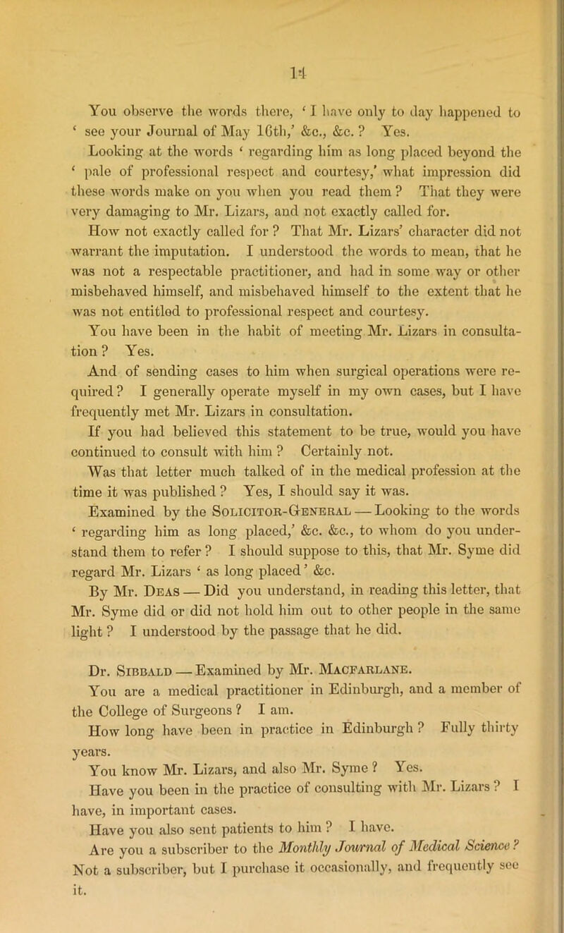 You observe the words there, ‘ I have only to day happened to ‘ see your Journal of May lGth,’ &c., &c. ? Yes. Looking at the words ‘ regarding him as long placed beyond the * pale of professional respect and courtesy,’ what impression did these words make on you when you read them ? That they were very damaging to Mr. Lizars, and not exactly called for. How not exactly called for ? That Mr. Lizars’ character did not warrant the imputation. I understood the words to mean, that he was not a respectable practitioner, and had in some way or other misbehaved himself, and misbehaved himself to the extent that he was not entitled to professional respect and courtesy. You have been in the habit of meeting Mr. Lizars in consulta- tion ? Yes. And of sending cases to him when surgical operations were re- quired ? I generally operate myself in my own cases, but I have frequently met Mr. Lizars in consultation. If you 11 ad believed this statement to be true, would you have continued to consult with him ? Certainly not. Was that letter much talked of in the medical profession at the time it was published ? Yes, I should say it was. Examined by the Solicitor-General — Looking to the words ‘ regarding him as long placed,’ &c. &c., to whom do you under- stand them to refer ? I should suppose to this, that Mr. Syme did regard Mr. Lizars ‘ as long placed ’ &c. By Mr. Deas — Did you understand, in reading this letter, that Mr. Syme did or did not hold him out to other people in the same light ? I understood by the passage that he did. Dr. Sibbald — Examined by Mr. Macfarlane. You are a medical practitioner in Edinburgh, and a member of the College of Surgeons ? I am. How long have been in practice in Edinburgh? Fully thirty years. You know Mi’. Lizars, and .also Mr. Syme ? Yes. Have you been in the practice of consulting with Mr. Lizars ? I have, in important cases. Have you also sent patients to him ? I have. Are you a subscriber to the Monthly Journal of Medical Science ? Not a subscriber, but I purchase it occasionally, and frequently see it.