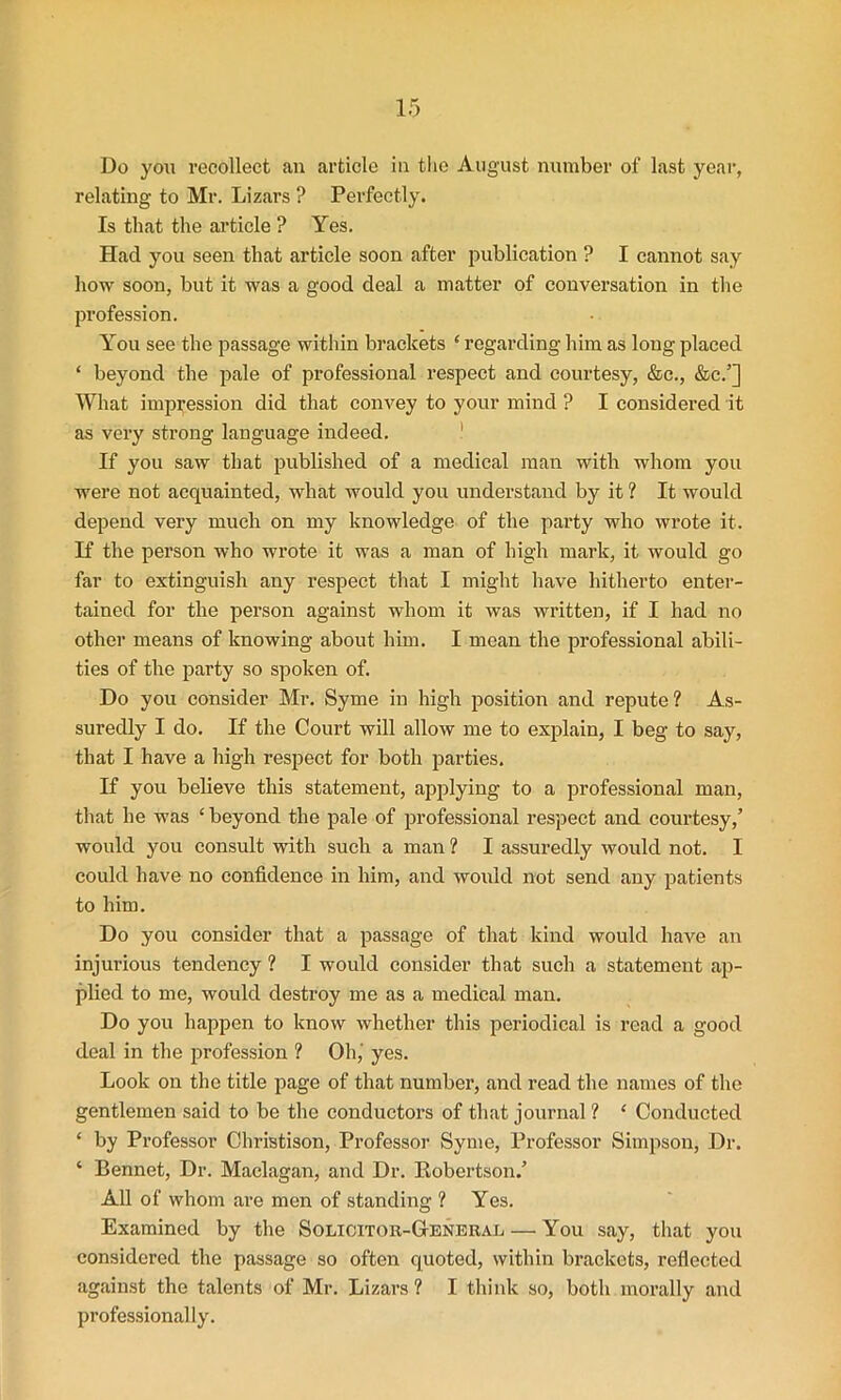 Do you recollect an article in the August number of last year, relating to Mr. Lizars ? Perfectly. Is that the article ? Yes. Had you seen that article soon after publication ? I cannot say how soon, but it was a good deal a matter of conversation in the profession. You see the passage within brackets ‘ regarding him as long placed ‘ beyond the pale of professional respect and courtesy, &c., &c.’] What impression did that convey to your mind ? I considered it as very strong language indeed. If you saw that published of a medical man with whom you were not acquainted, what would you understand by it ? It would depend very much on my knowledge of the party who wrote it. If the person who wrote it was a man of high mark, it would go far to extinguish any respect that I might have hitherto enter- tained for the person against whom it was written, if I had no other means of knowing about him. I mean the professional abili- ties of the party so spoken of. Do you consider Mr. Syme in high position and repute? As- suredly I do. If the Court will allow me to explain, I beg to say, that I have a high respect for both parties. If you believe this statement, applying to a professional man, that he was ‘beyond the pale of professional respect and courtesy,’ would you consult with such a man ? I assuredly would not. I could have no confidence in him, and would not send any patients to him. Do you consider that a passage of that kind would have an injurious tendency ? I would consider that such a statement ap- plied to me, would destroy me as a medical man. Do you happen to know whether this periodical is read a good deal in the profession ? Oh,' yes. Look on the title page of that number, and read the names of the gentlemen said to be the conductors of that journal ? ‘ Conducted ‘ by Professor Christison, Professor Syme, Professor Simpson, Dr. ‘ Bennet, Dr. Maclagan, and Dr. Robertson.’ All of whom are men of standing ? Yes. Examined by the Solicitor-General — You say, that you considered the passage so often quoted, within brackets, reflected against the talents of Mr. Lizars ? I think so, both morally and professionally.