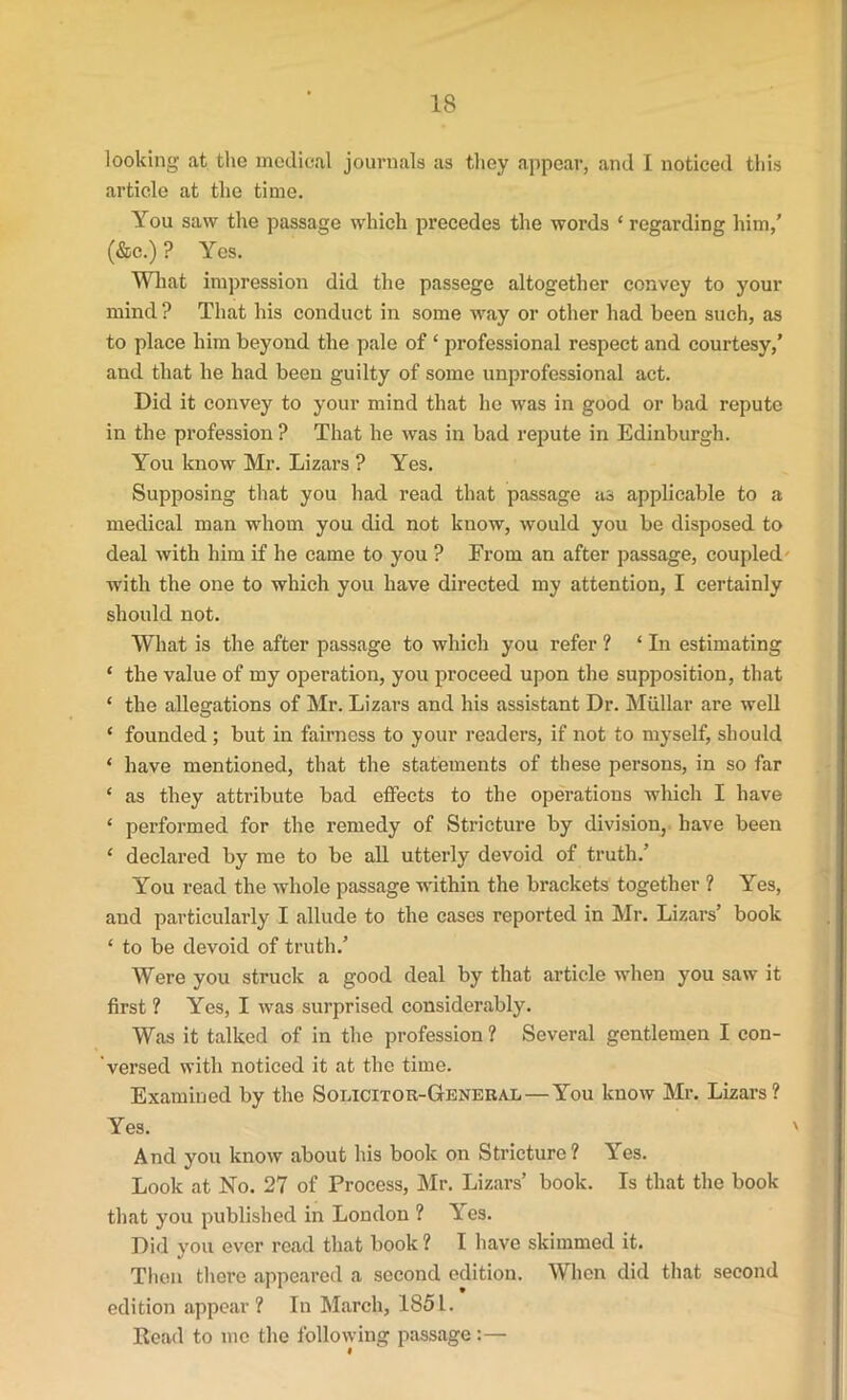 IS looking at the medical journals as they appear, and I noticed this article at the time. You saw the passage which precedes the words * regarding him,’ (&c.) ? Yes. What impression did the passege altogether convey to your mind ? That his conduct in some way or other had been such, as to place him beyond the pale of ‘ professional respect and courtesy,’ and that he had been guilty of some unprofessional act. Did it convey to your mind that he was in good or bad repute in the profession ? That he was in bad repute in Edinburgh. You know Mr. Lizars ? Yes. Supposing that you had read that passage as applicable to a medical man whom you did not know, would you be disposed to deal with him if he came to you ? From an after passage, coupled with the one to which you have directed my attention, I certainly should not. What is the after passage to which you refer ? ‘ In estimating * the value of my operation, you proceed upon the supposition, that ‘ the allegations of Mr. Lizars and his assistant Dr. Miillar are well ‘ founded ; but in fairness to your readers, if not to myself, should ‘ have mentioned, that the statements of these persons, in so far * as they attribute bad effects to the operations which I have ‘ performed for the remedy of Stricture by division, have been ‘ declared by me to be all utterly devoid of truth.’ You read the whole passage within the brackets together ? Yes, and particularly I allude to the cases reported in Mr. Lizars’ book ‘ to be devoid of truth.’ Were you struck a good deal by that article when you saw it first ? Yes, I was surprised considerably. Was it talked of in the profession ? Several gentlemen I con- versed with noticed it at the time. Examined by the Solicitor-General—You know Mr. Lizars? Yes. ' And you know about his book on Stricture? Yes. Look at No. 27 of Process, Mr. Lizars’ book. Is that the book that you published in London ? Yes. Did you ever read that book? I have skimmed it. Then there appeared a second edition. When did that second edition appear? In March, 1851. Read to me the following passage:— I