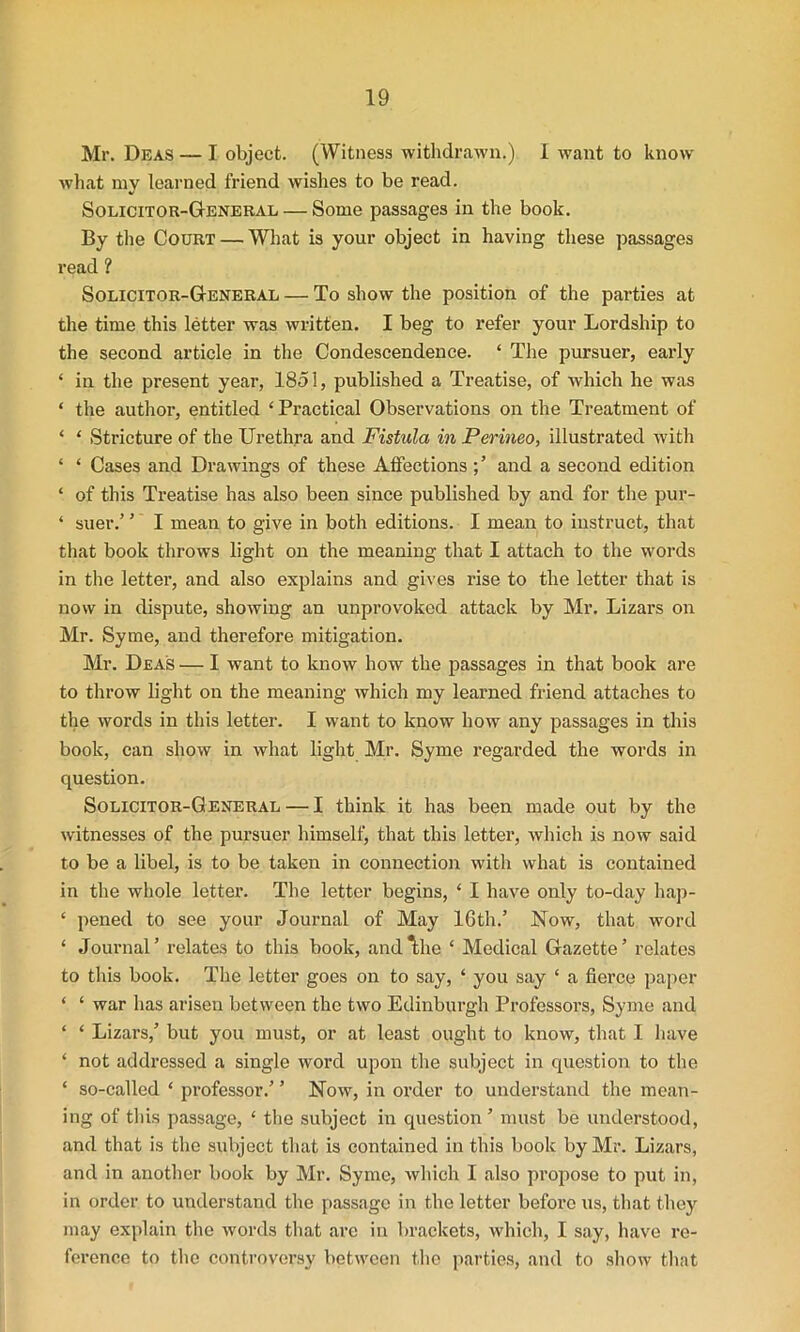 Mr. Deas — I object. (Witness withdrawn.) 1 want to know what my learned friend wishes to be read. Solicitor-General — Some passages in the book. By the Court — What is your object in having these passages read ? Solicitor-General — To show the position of the parties at the time this letter was written. I beg to refer your Lordship to the second article in the Condescendence. ‘ The pursuer, early 4 in the present year, 1851, published a Treatise, of which he was 4 the author, entitled ‘Practical Observations on the Treatment of 4 4 Stricture of the Urethra and Fistula in Perineo, illustrated with 4 4 Cases and Drawings of these Affections and a second edition 4 of this Treatise has also been since published by and for the pur- 4 suer.’ ’ I mean to give in both editions. I mean to instruct, that that book throws light on the meaning that I attach to the words in the letter, and also explains and gives rise to the letter that is now in dispute, showing an unprovoked attack by Mr. Lizars on Mr. Syme, and therefore mitigation. Mr. Deas — I want to know how the passages in that book are to throw light on the meaning which my learned friend attaches to the words in this letter. I want to know how any passages in this book, can show in what light Mr. Syme regarded the words in question. Solicitor-General — I think it has been made out by the witnesses of the pursuer himself, that this letter, which is now said to be a libel, is to be taken in connection with what is contained in the whole letter. The letter begins, 4 I have only to-day hap- 4 pened to see your Journal of May 16th.’ Now, that word 4 Journal’ relates to this book, and^he 4 Medical Gazette’ relates to this book. The letter goes on to say, 4 you say 4 a fierce paper 4 4 war has arisen between the two Edinburgh Professors, Syme and 4 4 Lizars,’ but you must, or at least ought to know, that I have 4 not addressed a single word upon the subject in question to the 4 so-called 4 professor.’ ’ Now, in order to understand the mean- ing of this passage, 4 the subject in question’ must be understood, and that is the subject that is contained in this book by Mr. Lizars, and in another book by Mr. Syme, which I also propose to put in, in order to understand the passage in the letter before us, that they may explain the words that arc in brackets, which, I say, have re- ference to the controversy between the parties, and to show that