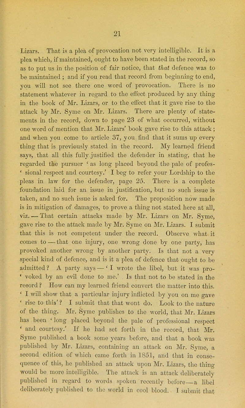 Lizars. That is a plea of provocation not very intelligible. It is a plea which, if maintained, ought to have been stated in the record, so as to put us in the position of fair notice, that that defence was to be maintained ; and if you read that record from beginning to end, you will not see there one word of provocation. There is no statement whatever in regard to the effect produced by any thing in the book of Mr. Lizars, or to the effect that it gave rise to the attack by Mr. Syme on Mr. Lizars. There are plenty of state- ments in the record, down to page 23 of what occurred, without one word of mention that Mr. Lizars’ book gave rise to this attack; and when you come to article 37, you find that it sums up every thing that is previously stated in the record. My learned friend says, that all this fully justified the defender in stating, that he regarded the pursuer ‘ as long placed beyond the pale of profes- ‘ sional respect and courtesy.’ I beg to refer your Lordship to the pleas in law for the defender, page 25. There is a complete foundation laid for an issue in justification, but no such issue is taken, and no such issue is asked for. The proposition now made is in mitigation of damages, to prove a thing not stated here at all, viz. — That certain attacks made by Mr. Lizars on Mr. Syme, gave rise to the attack made by Mr. Syme on Mr. Lizars. I submit that this is not competent under the record. Observe what it comes to —• that one injury, one wrong done by one party, has provoked another wrong by another party. Is that not a very special kind of defence, and is it a plea of defence that ought to be admitted ? A party says — ‘ I wrote the libel, but it was pro- ‘ voked by an evil done to me.’ Is that not to be stated in the record ? How can my learned friend convert the matter into this. ‘ I will show that a particular injury inflicted by you on me gave ‘ rise to this’ ? I submit that that wont do. Look to the nature of the thing. Mr. Syme publishes to the world, that Mr. Lizars has been ‘ long placed beyond the pale of professional respect ‘ and courtesy.’ If he had set forth in the record, that Mr. Syme published a book some years before, and that a book was published by Mr. Lizars, containing an attack on Mr. Syme, a second edition of which came forth in 1851, and that in conse- quence of this, he published an attack upon Mr. Lizars, the thing would bo more intelligible. The attack is an attack deliberately published in regard to words spoken recently before a libel deliberately published to the world in cool blood. I submit that