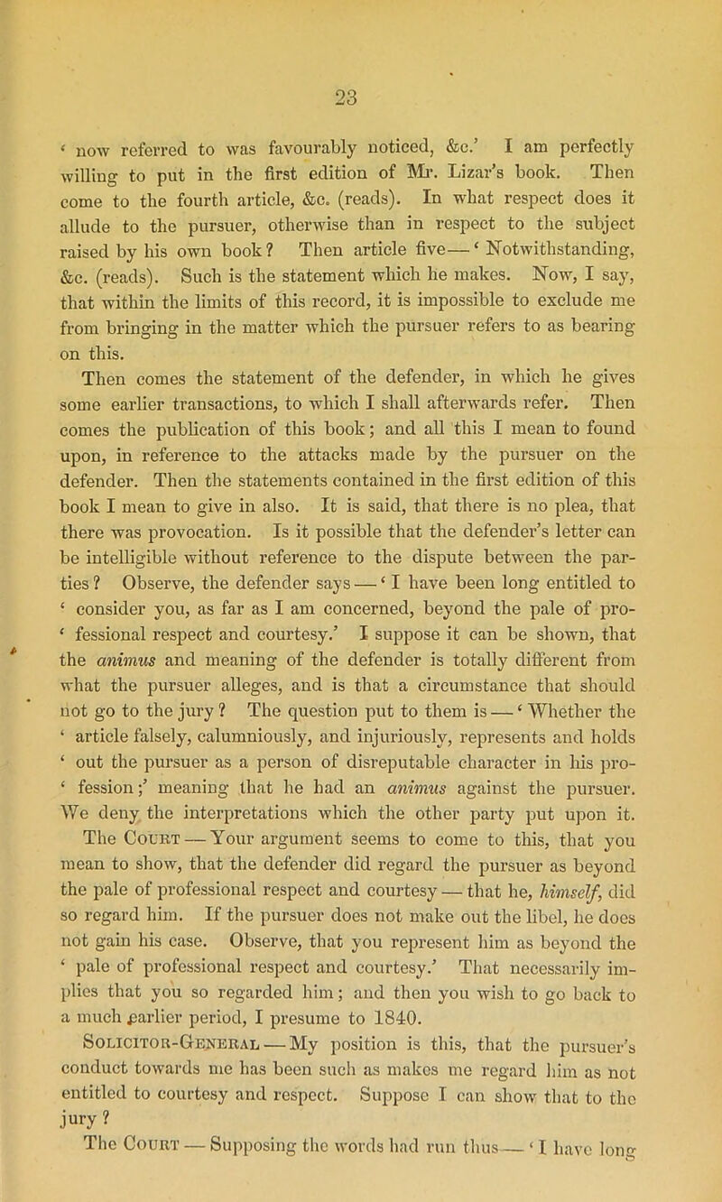 < now referred to was favourably noticed, &c.’ I am perfectly willing to put in the first edition of Mr. Lizar’s book. Then come to the fourth article, &c. (reads). In what respect does it allude to the pursuer, otherwise than in respect to the subject raised by his own book? Then article five—‘ Notwithstanding, &c. (reads). Such is the statement which he makes. Now, I say, that within the limits of this record, it is impossible to exclude me from bringing in the matter which the pursuer refers to as bearing on this. Then comes the statement of the defender, in which he gives some earlier transactions, to which I shall afterwards refer. Then comes the publication of this book; and all this I mean to found upon, in reference to the attacks made by the pursuer on the defender. Then the statements contained in the first edition of this book I mean to give in also. It is said, that there is no plea, that there was provocation. Is it possible that the defender’s letter can be intelligible without reference to the dispute between the par- ties ? Observe, the defender says — ‘ I have been long entitled to ‘ consider you, as far as I am concerned, beyond the pale of pro- * fessional respect and courtesy.’ I suppose it can be shown, that the animus and meaning of the defender is totally different from what the pursuer alleges, and is that a circumstance that should not go to the jury ? The question put to them is — ‘ Whether the ‘ article falsely, calumniously, and injuriously, represents and holds ‘ out the pursuer as a person of disreputable character in his pro- £ fession;’ meaning that he had an animus against the pursuer. We deny the interpretations which the other party put upon it. The Court — Your argument seems to come to this, that you mean to show, that the defender did regard the pursuer as beyond the pale of professional respect and courtesy — that he, himself, did so regard him. If the pursuer does not make out the libel, he does not gain his case. Observe, that you represent him as beyond the ‘ pale of professional respect and courtesy.’ That necessarily im- plies that you so regarded him; and then you wish to go back to a much parlier period, I presume to 1840. Solicitor-General — My position is this, that the pursuer’s conduct towards me has been such as makes me regard him as not entitled to courtesy and respect. Suppose I can show that to the jury ? The Court — Supposing the words had run thus— ‘ I have loim O