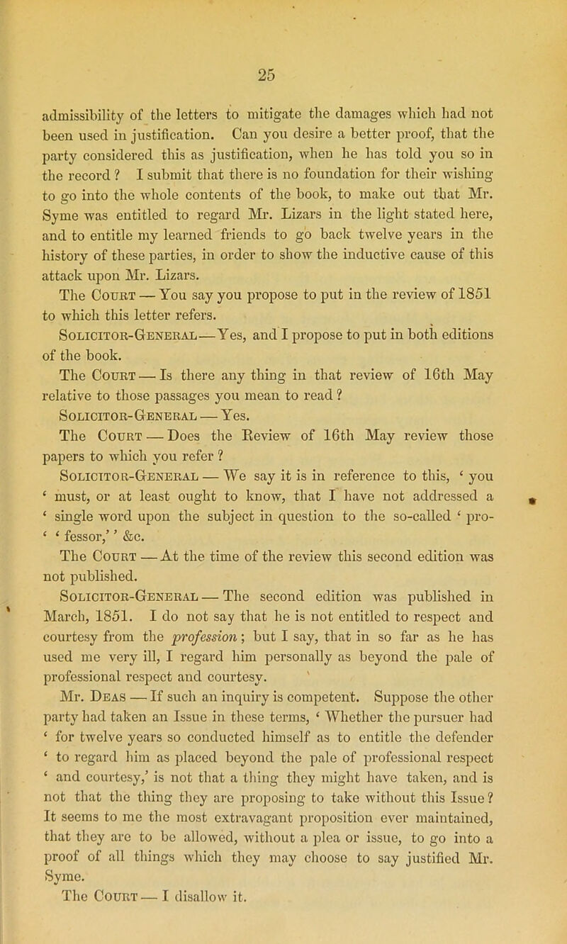 admissibility of the letters to mitigate the damages which had not been used in justification. Can you desire a better proof, that the party considered this as justification, when he has told you so in the record ? I submit that there is no foundation for their wishing to go into the whole contents of the book, to make out that Mr. Syme was entitled to regard Mr. Lizars in the light stated here, and to entitle my learned friends to go back twelve years in the history of these parties, in order to show the inductive cause of this attack upon Mr. Lizars. The Court — You say you propose to put in the review of 1851 to which this letter refers. Solicitor-General—Yes, and I propose to put in both editions of the book. The Court — Is there any thing in that review of 16th May relative to those passages you mean to read ? Solicitor-General — Yes. The Court — Does the Review of 16th May review those papers to which you refer ? Solicitor-General — We say it is in reference to this, ‘ you * must, or at least ought to know, that I have not addressed a ‘ single word upon the subject in question to the so-called ‘ pro- ‘ * fessor,’ ’ &c. The Court — At the time of the review this second edition was not published. Solicitor-General — The second edition was published in March, 1851. I do not say that he is not entitled to respect and courtesy from the profession; but I say, that in so far as he has used me very ill, I regard him personally as beyond the pale of professional respect and courtesy. Mr. Deas — If such an inquiry is competent. Suppose the other party had taken an Issue in these terms, 1 Whether the pursuer had ‘ for twelve years so conducted himself as to entitle the defender ‘ to regard him as placed beyond the pale of professional respect ‘ and courtesy,’ is not that a thing they might have taken, and is not that the thing they are proposing to take without this Issue ? It seems to me the most extravagant proposition ever maintained, that they are to be allowed, without a plea or issue, to go into a proof of all things which they may choose to say justified Mr. Syme. The Court—I disallow it.