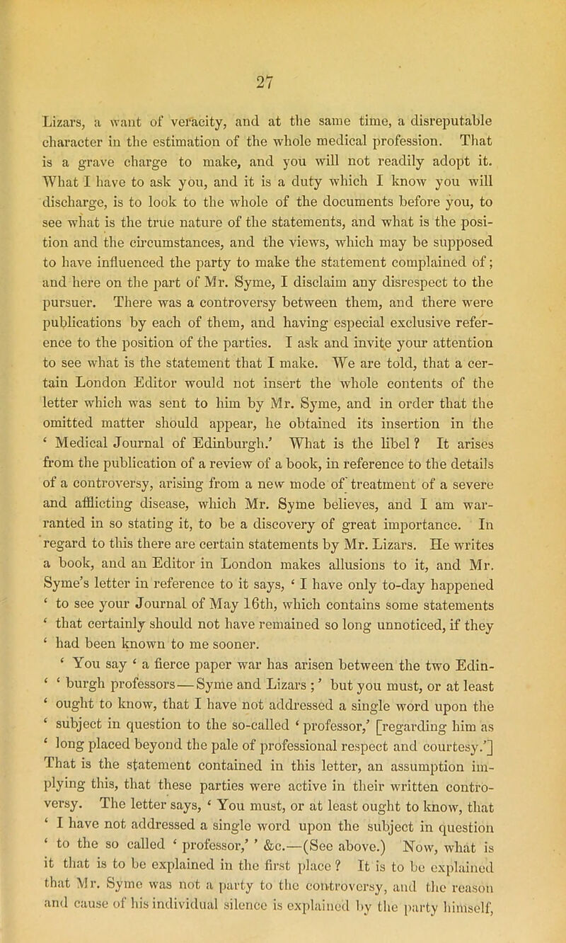 Lizars, a want of veracity, and at the same time, a disreputable character in the estimation of the whole medical profession. That is a grave charge to make, and you will not readily adopt it. What I have to ask you, and it is a duty which I know you will discharge, is to look to the whole of the documents before you, to see what is the true nature of the statements, and what is the posi- tion and the circumstances, and the views, which may be supposed to have influenced the party to make the statement complained of; and here on the part of Mr. Syme, I disclaim any disrespect to the pursuer. There was a controversy between them, and there were publications by each of them, and having especial exclusive refer- ence to the position of the parties. I ask and invite your attention to see what is the statement that I make. We are told, that a cer- tain London Editor would not insert the whole contents of the letter which was sent to him by Mr. Syme, and in order that the omitted matter should appear, he obtained its insertion in the £ Medical Journal of Edinburgh/ What is the libel ? It arises from the publication of a review of a book, in reference to the details of a controversy, arising from a new mode of treatment of a severe and afflicting disease, which Mr. Syme believes, and I am war- ranted in so stating it, to be a discovery of great importance. In regard to this there are certain statements by Mr. Lizars. He writes a book, and an Editor in London makes allusions to it, and Mr. Syme’s letter in reference to it says, ‘ I have only to-day happened ‘ to see your Journal of May 16th, which contains some statements ‘ that certainly should not have remained so long unnoticed, if they ‘ had been known to me sooner. ‘ You say ‘ a fierce paper war has arisen between the two Edin- ‘ ‘ burgh professors—Syme and Lizars ; ’ but you must, or at least ‘ ought to know, that I have not addressed a single word upon the ‘ subject in question to the so-called ‘ professor,’ [regarding him as ‘ l°ng placed beyond the pale of professional respect and courtesy.’] That is the statement contained in this letter, an assumption im- plying this, that these parties were active in their written contro- versy. The letter says, ‘ You must, or at least ought to know, that I have not addressed a single word upon the subject in question to the so called ‘ professor,’ ’ &c.—(See above.) Now, what is it that is to be explained in the first place ? It is to be explained that Mr. Syme was not a party to the controversy, and the reason and cause of his individual silence is explained by the party himself,