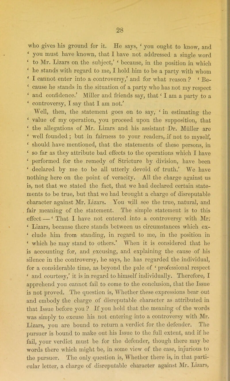 who gives his ground for it. He says, 4 you ought to know, and ‘ you must have known, that I have not addressed a single word ‘ to Mr. Lizars on the subject,’ 4 because, in the position in which ‘ he stands with regard to me, I hold him to be a party with whom ‘ I cannot enter into a controversy,’ and for what reason ? ‘ Be- * cause he stands in the situation of a party who has not my respect ‘ and confidence.’ Miller and friends say, that11 am a party to a 4 controversy, I say that I am not.’ Well, then, the statement goes on to say, 4 in estimating the 4 value of my operation, you proceed upon the supposition, that ‘ the allegations of Mr. Lizars and his assistant Dr. Muller are ‘ well founded; but in fairness to your readers, if not to myself, 4 should have mentioned, that the statements of these persons, in * so far as they attribute bad effects to the operations which I have 4 performed for the remedy of Stricture by division, have been ‘ declared by me to be all utterly devoid of truth.’ We have nothing here on the point of veracity. All the charge against us is, not that we stated the fact, that we had declared certain state- ments to be true, but that we had brought a charge of disreputable character against Mr. Lizars. You will see the true, natural, and fair meaning of the statement. The simple statement is to this effect — 4 That I have not entered into a controversy with Mr: 4 Lizars, because there stands between us circumstances which ex- ‘ elude him from standing, in regard to me, in the position in 4 which he may stand to others.’ When it is considered that he is accounting for, and excusing, and explaining the cause of his silence in the controversy, he says, he has regarded the individual, for a considerable time, as beyond the pale of 4 professional respect 4 and courtesy,’ it is in regard to himself individually. Therefore, I apprehend you cannot fail to come to the conclusion, that the Issue is not proved. The question is, Whether these expressions bear out and embody the charge of disreputable character as attributed in that Issue before you ? If you hold that the meaning of the words was simply to excuse his not entering into a controversy with Mr. Lizars, you are bound to return a verdict for the defender. The pursuer is bound to make out his Issue to the full extent, and if he fail, your verdict must be for the defender, though there may be words there which might be, in some view of the case, injurious to the pursuer. The only question is, Whether there is, in that parti- cular letter, a charge of disreputable character against Mr. Lizars,