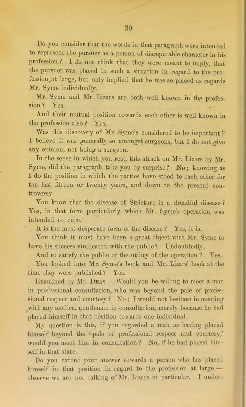 Do you consider that the words in that paragraph were intended to represent the pursuer as a person of disreputable character in his profession ? I do not think that they were meant to imply, that the pursuer was placed in such a situation in regard to the pro- fession jit large, but only implied that he was so placed as regards Mr. Syme individually. Mr. Syme and Mr. Lizars are both well known in the profes- sion ? Yes. And their mutual position towards each other is well known in the profession also ? Yes. Was this discovery of Mr. Syme’s considered to be important ? I believe it was generally so amongst surgeons, but I do not give any opinion, not being a surgeon. In the sense in which you read this attack on Mr. Lizars by Mr. Syme, did the paragraph take you by surprise ? No ; knowing as I do the position in which the parties have stood to each other for the last fifteen or twenty years, and down to the present con- troversy. You know that the disease of Stricture is a dreadful disease ? Yes, in that form particularly which Mr. Syme’s operation was intended to cure. It is the most desperate form of the disease ? Yes, it is. You think it must have been a great object with Mr. Syme to have his success vindicated with the public ? Undoubtedly. And to satisfy the public of the utility of the operation ? Yes. You looked into Mr. Syme’s book and Mr. Lizars’ book at the time they were published 1 Yes. Examined by Mr. Deas — Would you be willing to meet a man in professional consultation, who was beyond the pale of profes- sional respect and courtesy ? No; I would not hesitate in meeting with any medical gentleman in consultation, merely because he had placed himself in that position towards one individual. My question is this, if you regarded a man as having placed himself beyond the ‘ pale of professional respect and courtesy,’ would you meet him in consultation ? No, if he had placed him- self in that state. Do you extend your answer towards a person who has placed himself in that position in regard to the profession at large — observe we arc not talking of Mr. Lizars in particular. I under-