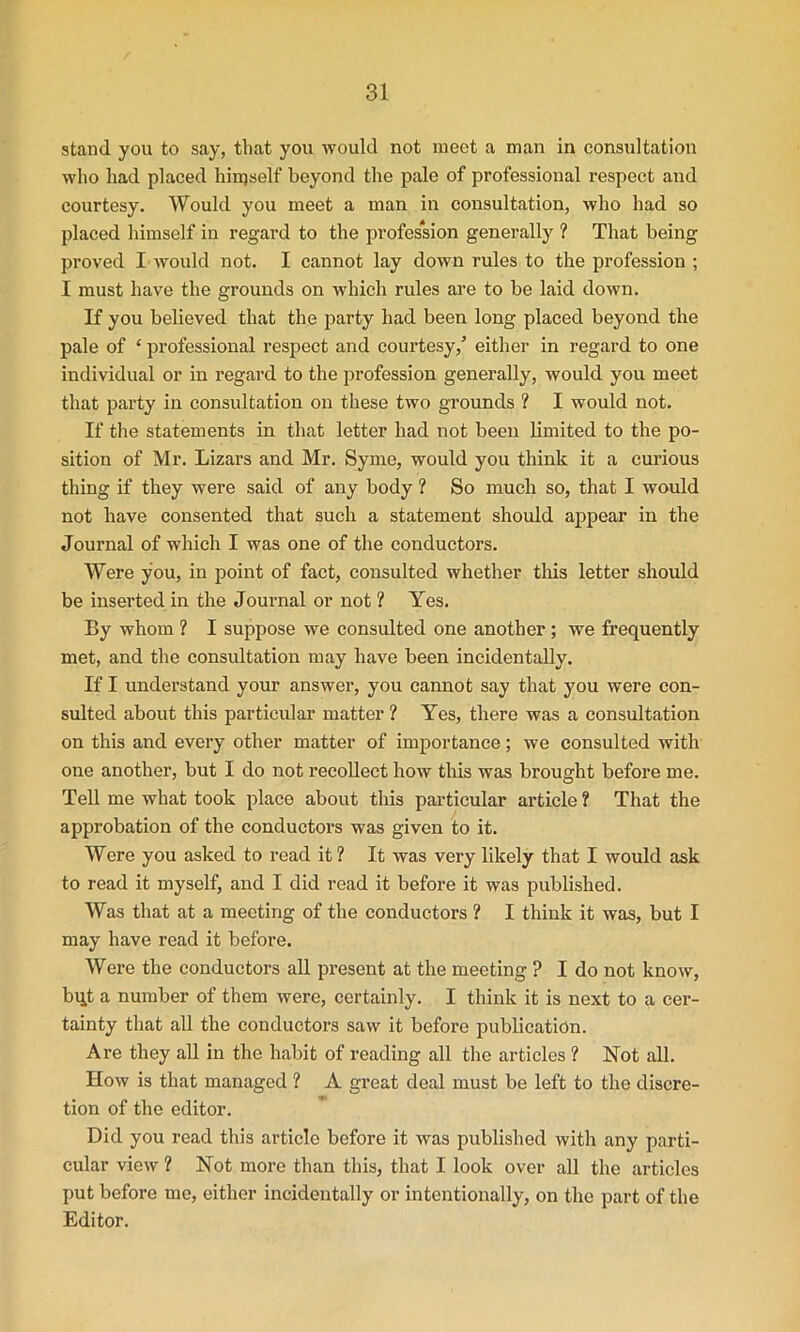 stand you to say, that you would not meet a man in consultation who had placed himself beyond the pale of professional respect and courtesy. Would you meet a man in consultation, who had so placed himself in regard to the profession generally ? That being proved I would not. I cannot lay down rules to the profession ; I must have the grounds on which rules are to be laid down. If you believed that the party had been long placed beyond the pale of ‘ professional respect and courtesy/ either in regard to one individual or in regard to the profession generally, would you meet that party in consultation on these two grounds ? I would not. If the statements in that letter had not been limited to the po- sition of Mr. Lizars and Mr. Syme, would you think it a curious thing if they were said of any body ? So much so, that I would not have consented that such a statement should appear in the Journal of which I was one of the conductors. Were you, in point of fact, consulted whether this letter should be inserted in the Journal or not ? Yes. By whom ? I suppose we consulted one another ; we frequently met, and the consultation may have been incidentally. If I understand your answer, you cannot say that you were con- sulted about this particular matter ? Yes, there was a consultation on this and every other matter of importance; we consulted with one another, but I do not recollect how this was brought before me. Tell me what took place about this particular article ? That the approbation of the conductors was given to it. Were you asked to read it ? It was very likely that I would ask to read it myself, and I did read it before it was published. Was that at a meeting of the conductors ? I think it was, but I may have read it before. Were the conductors all present at the meeting ? I do not know, bqt a number of them were, certainly. I think it is next to a cer- tainty that all the conductors saw it before publication. Are they all in the habit of reading all the articles ? Not all. How is that managed ? A great deal must be left to the discre- tion of the editor. Did you read this article before it was published with any parti- cular view ? Not more than this, that I look over all the articles put before me, either incidentally or intentionally, on the part of the Editor.