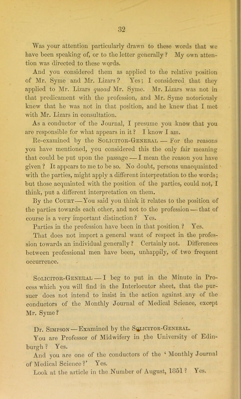 Was your attention particularly drawn to these words that we have been speaking of, or to the letter generally ? My own atten- tion was directed to these wqrds. And you considered them as applied to the relative position of Mr. Syme and Mr. Lizars ? Yes; I considered that they applied to Mr. Lizars quoad Mr. Syme. Mr. Lizars was not in that predicament with the profession, and Mr. Syme notoriously knew that he was not in that position, and he knew that I met with Mr. Lizars in consultation. As a conductor of the Journal, I presume you know that you are responsible for what appears in it ? I know I am. Re-examined by the Solicitor-General — Lor the reasons you have mentioned, you considered this the only fair meaning that could be put upon the passage — I mean the reason you have given ? It appears to me to be so. No doubt, persons unacquainted with the parties, might apply a different interpretation to the words; but those acquainted with the position of the parties, could not, I think, put a different interpretation on them. By the Court—You said you think it relates to the position of the parties towards each other, and not to the profession — that of course is a very important distinction ? Yes. Parties in the profession have been in that position ? Yes. That does not import a general -want of respect in the profes- sion towards an individual generally ? Certainly not. Differences between professional men have been, unhappily, of two frequent occurrence. Solicitor-General — I beg to put in the Minute in Pro- cess which you will find in the Interlocutor sheet, that the pur- suer does not intend to insist in the action against any of the conductors of the Monthly Journal of Medical Science, except Mr. Syme? / Dr. Simpson — Examined by the Solicitor-General. You are Professor of Midwifery in the University of Edin- burgh ? Yes. And you are one of the conductors of the ‘ Monthly Journal of Medical Science V Yes. Look at the article in the Number of August, 1051 ? Yes.