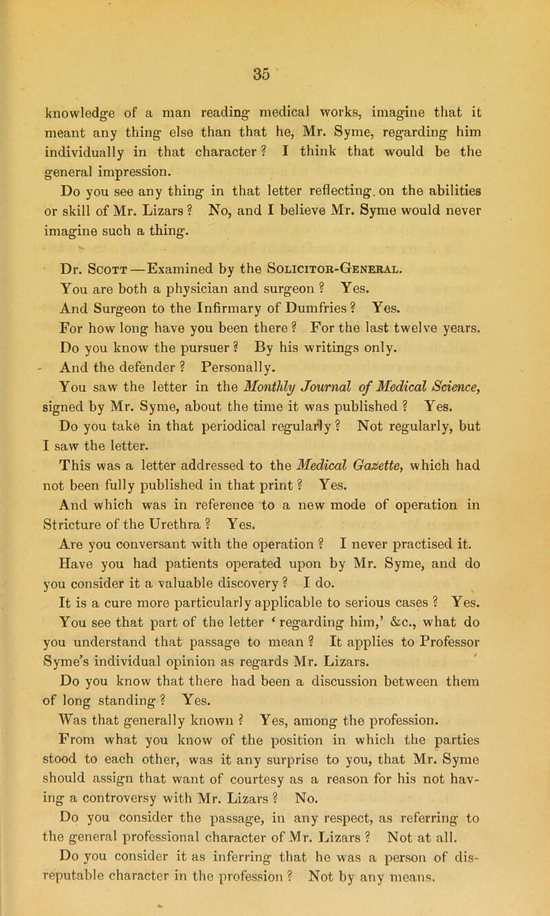 knowledge of a man reading- medical works, imagine that it meant any thing else than that he, Mr. Syme, regarding him individually in that character ? I think that would be the general impression. Do you see any thing in that letter reflecting, on the abilities or skill of Mr. Lizars ? No, and I believe Mr. Syme would never imagine such a thing. Dr. Scott—Examined by the Solicitor-General. You are both a physician and surgeon ? Yes. And Surgeon to the Infirmary of Dumfries ? Yes. For how long have you been there ? For the last twelve years. Do you know the pursuer? By his writings only. - And the defender ? Personally. You saw the letter in the Monthly Journal of Medical Science, signed by Mr. Syme, about the time it was published ? Yes. Do you take in that periodical regularly? Not regularly, but I saw the letter. This was a letter addressed to the Medical Gazette, which had not been fully published in that print ? Yes. And which was in reference to a new mode of operation in Stricture of the Urethra ? Yes. Are you conversant with the operation ? I never practised it. Have you had patients operated upon by Mr. Syme, and do you consider it a valuable discovery ? I do. It is a cure more particularly applicable to serious cases ? Yes. You see that part of the letter ‘ regarding him,’ &c., what do you understand that passage to mean ? It applies to Professor vSyme’s individual opinion as regards Mr. Lizars. Do you know that there had been a discussion between them of long standing ? Yes. Was that generally known ? Yes, among the profession. From what you know of the position in which the parties stood to each other, was it any surprise to you, that Mr. Syme should assign that want of courtesy as a reason for his not hav- ing a controversy with Mr. Lizars ? No. Do you consider the passage, in any respect, as referring to the general professional character of Mr. Lizars ? Not at all. Do you consider it as inferring that he was a person of dis- reputable character in the profession ? Not by any means.