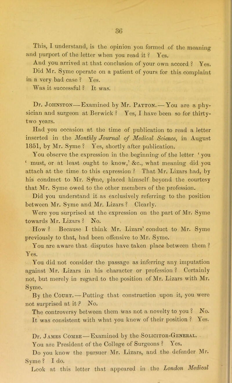 3G This, I understand, is the opinion you formed of the meaning1 and purport of the letter when you read it ? Yes. Aud you arrived at that conclusion of your own accord ? Yes. Did Mr. Syme operate on a patient of yours for this complaint in a very bad case ? Yes. Was it successful ? It was. Dr. Johnston—Examined by Mr. Patton. — You are a phy- sician and surgeon at Berwick ? Yes, I have been so for thirty- two years. Had you occasion at the time of publication to read a letter inserted in the Monthly Journal of Medical Science, in August 1851, by Mr. Syme ? Yes, shortly after publication. You observe the expression in the beginning of the letter * you ‘ must, or at least ought to know,’ &c., what meaning did you attach at the time to this expression ? That Mr. Lizars had, by his condmct to Mr. Syme, placed himself beyond the courtesy that Mr. Syme owed to the other members of the profession. Did you understand it as exclusively referring to the position between Mr. Syme and Mr. Lizars ? Clearly. Were you surprised at the expression on the part of Mr. Syme towards Mr. Lizars ? No. How ? Because I think Mr. Lizars’ conduct to Mr. Syme previously to that, had been offensive to Mr. Syme. You are aware that disputes have taken place between them ? Yes. You did not consider the passage as inferring any imputation against Mr. Lizars in his character or profession? Certainly not, but merely in regard to the position of Mr. Lizars with Mr. Syme. By the Court. — Putting that construction upon it, you were not surprised at it ? No. The controversy between them was not a novelty to you ? No. It was consistent with what you knew of their position ? Yes. Dr. James Combe — Examined by the Solicitor-General. You are President of the College of Surgeons ? Yes. Do you know the pursuer Mr. Lizars, and the defender Mr. Syme ? I do. Look at this letter that appeared in the London Medical