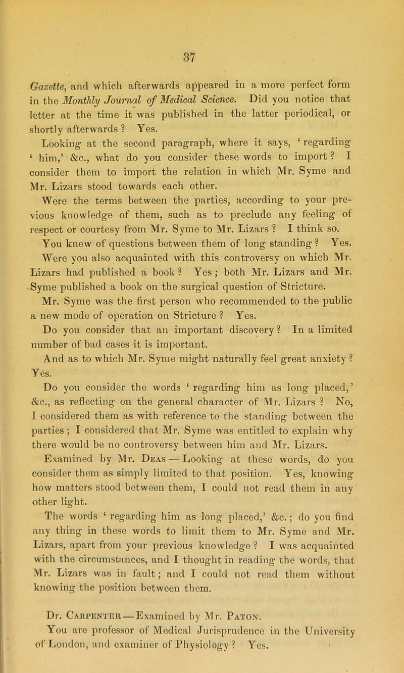 Gazette, and which afterwards appeared in a more perfect form in the Monthly Journal of Medical Science. Did you notice that letter at the time it was published in the latter periodical, or shortly afterwards ? Yes. Looking- at the second paragraph, where it says, ‘ regarding ‘ him,’ &c., what do you consider these words to import ? I consider them to import the relation in which Mr. Syme and Mr. Lizars stood towards each other. Were the terms between the parties, according to your pre- vious knowledge of them, such as to preclude any feeling of respect or courtesy from Mr. Syme to Mr. Lizars ? I think so. You knew of questions between them of long standing? Yes. Were you also acquainted with this controversy on which Mr. Lizars had published a book? Yes; both Mr. Lizars and Mr. Syme published a book on the surgical question of Stricture. Mr. Syme was the first person who recommended to the public a new mode of operation on Stricture ? Yes. Do you consider that an important discovery ? In a limited number of bad cases it is important. And as to which Mr. Syme might naturally feel great anxiety ? Yes. Do you consider the words ‘ regarding him as long placed,’ &c., as reflecting on the general character of Mr. Lizars ? No, I considered them as with reference to the standing between the parties; I considered that Mr. Syme was entitled to explain why there would be no controversy between him and Mr. Lizars. Examined by Mr. Deas — Looking at these words, do you consider them as simply limited to that position. Yes, knowing how matters stood between them, I could not read them in any other light. The words ‘ regarding him as long placed,’ &c.; do you find any thing in these words to limit them to Mr. Syme and Mr. Lizars, apart from your previous knowledge ? I was acquainted with the circumstances, and I thought in reading the words, that Mr. Lizars was in fault; and I could not read them without knowing the position between them. Dr. Carpenter — Examined by Mr. Paton. You are professor of Medical Jurisprudence in the University of London, and examiner of Physiology ? Yes.