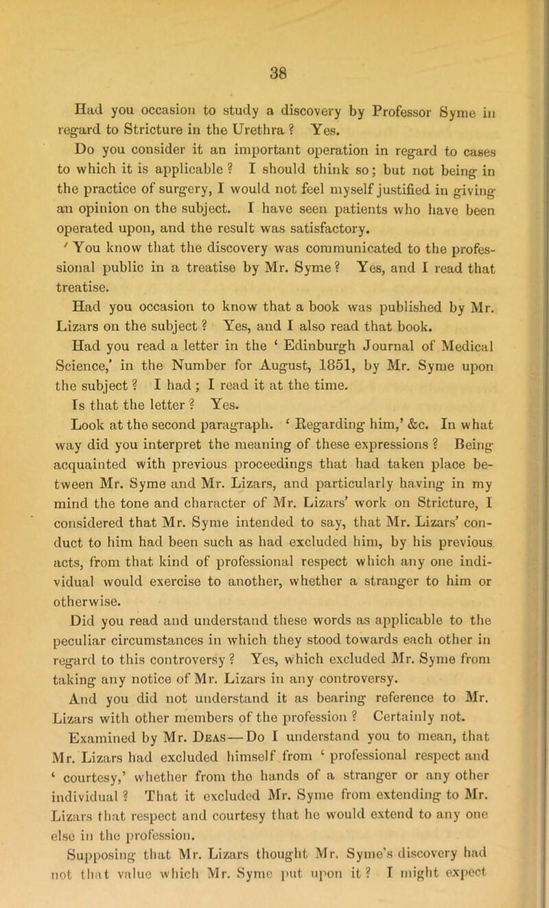 Had you occasion to study a discovery by Professor Syme in regard to Stricture in the Urethra ? Yes. Do you consider it an important operation in regard to cases to which it is applicable ? I should think so; but not being in the practice of surgery, I would not feel myself justified in giving an opinion on the subject. I have seen patients who have been operated upon, and the result was satisfactory. 'You know that the discovery was communicated to the profes- sional public in a treatise by Mr. Syme? Yes, and I read that treatise. Had you occasion to know that a book was published by Mr. Lizars on the subject ? Yes, and I also read that book. Had you read a letter in the ‘ Edinburgh Journal of Medical Science,' in the Number for August, 1851, by Mr. Syme upon the subject ? I had ; I read it at the time. Is that the letter ? Yes. Look at the second paragraph. ‘ Regarding him,’ &c. In what way did you interpret the meaning of these expressions ? Being- acquainted with previous proceedings that had taken place be- tween Mr. Syme and Mr. Lizars, and particularly having in my mind the tone and character of Mr. Lizars’ work on Stricture, I considered that Mr. Syme intended to say, that Mr. Lizars’ con- duct to him had been such as had excluded him, by his previous acts, from that kind of professional respect which any one indi- vidual would exercise to another, whether a stranger to him or otherwise. Did you read and understand these words as applicable to the peculiar circumstances in which they stood towards each other in regard to this controversy ? Yes, which excluded Mr. Syme from taking any notice of Mr. Lizars in any controversy. And you did not understand it as bearing reference to Mr. Lizars with other members of the profession ? Certainly not. Examined by Mr. Deas—Do I understand you to mean, that Mr. Lizars had excluded himself from ‘professional respect and ‘ courtesy,’ whether from the hands of a stranger or any other individual ? That it excluded Mr. Syme from extending to Mr. Lizars that respect and courtesy that he would extend to any one else in the profession. Supposing that Mr. Lizars thought Mr. Symo's discovery bad not that value which Mr. Syme put upon it? I might expect