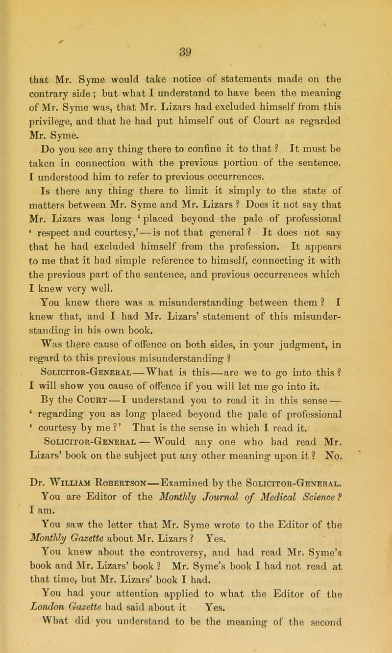 / that Mr. Syme would take notice of statements made on the contrary side ; but what I understand to have been the meaning of Mr. Syme was, that Mr. Lizars had excluded himself from this privilege, and that he had put himself out of Court as regarded Mr. Syme. Do you see any thing there to confine it to that ? It must be taken in connection with the previous portion of the sentence. I understood him to refer to previous occurrences. Is there any thing there to limit it simply to the state of matters between Mr. Syme and Mr. Lizars ? Does it not say that Mr. Lizars was long ‘ placed beyond the pale of professional ‘ respect and courtesy,’ — is not that general ? It does not say that he had excluded himself from the profession. It appears to me that it had simple reference to himself, connecting it with the previous part of the sentence, and previous occurrences which I knew very well. You knew there was a misunderstanding between them ? I knew that, and I had Mr. Lizars’ statement of this misunder- standing in his own book. Was there cause of offence on both sides, in your judgment, in regard to this previous misunderstanding ? Solicitor-General—What is this—are we to go into this? I will show you cause of offence if you will let me go into it. By the Court — I understand you to read it in this sense — ‘ regarding you as long placed beyond the pale of professional * courtesy by me ?’ That is the sense in which I read it. Solicitor-General — Would any one who had read Mr. Lizars’ book on the subject put any other meaning upon it ? No. Dr. William Robertson—Examined by the Solicitor-General. You are Editor of the Monthly Journal of Medical Science ? I am. You saw the letter that Mr. Syme wrote to the Editor of the Monthly Gazette about M r. Lizars ? Yes. You knew about the controversy, and had read Mr. Syme’s book and Mr. Lizars’ book ? Mr. Syme’s book I had not read at that time, but Mr. Lizars’ book I had. You had your attention applied to what the Editor of the London Gazette had said about it Yes. What did you understand to be the meaning of the second