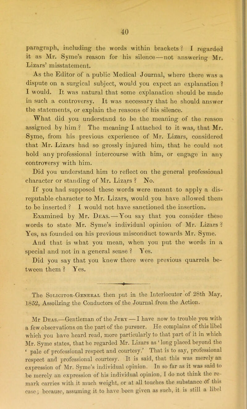 paragraph, including the words within brackets ? I regarded it as Mr. Syme’s reason for his silence—not answering Mr. Lizars’ misstatement. As the Editor of a public Medical Journal, where there was a dispute on a surgical subject, would you expect an explanation ? I would. It was natural that some explanation should be made in such a controversy. It was necessary that he should answer the statements, or explain the reasons of his silence. What did you understand to be the meaning of the reason assigned by him ? The meaning I attached to it was, that Mr. Syme, from his previous experience of Mr. Lizars, considered that Mr. Lizars had so grossly injured him, that he could not hold any professional intercourse with him, or engage in any controversy with him. Did you understand him to reflect on the general professional character or standing of Mr. Lizars ? No. If you had supposed these words were meant to apply a dis- reputable character to Mr. Lizars, would you have allowed them to be inserted ? I would not have sanctioned the insertion. Examined by Mr. Deas.— You say that you consider these words to state Mr. Syme’s individual opinion of Mr. Lizars ? Yes, as founded on his previous misconduct towards Mr. Syme. And that is what you mean, when you put the words in a special and not in a general sense ? Y es. Did you say that you knew there were previous quarrels be- tween them ? Yes. — The Solicitor-General then put in the Interlocutor of 28th May, 1852, Assoilzing the Conductors of the Journal from the Action. Mr Deas.—Gentleman of the Jury — I have now to trouble you with a few observations on the part of the pursuer. He complains of this libel which you have heard read, more particularly to that part of it in which Mr. Syme states, that he regarded Mr. Lizars as ‘ long placed beyond the ‘ pale of professional respect and courtesy.’ That is to say, professional respect and professional courtesy. It is said, that this was merely an expression of Mr. Syme’s individual opinion. In so far as it was said to be merely an expression of his individual opinion, I do not think the re- mark carries with it much weight, or at all touches the substance of this case; because, assuming it to have been given as such, it is still a libel