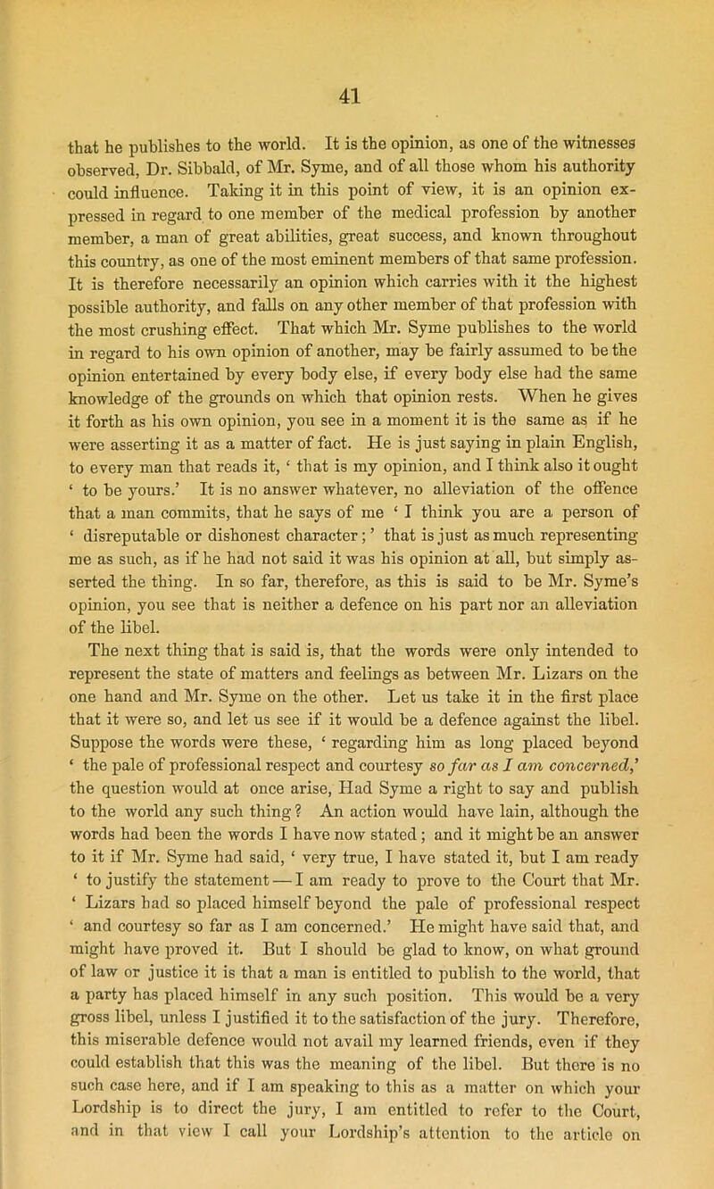 that he publishes to the world. It is the opinion, as one of the witnesses observed, Dr. Sibbald, of Mr. Syme, and of all those whom his authority could influence. Talcing it in this point of view, it is an opinion ex- pressed in regard to one member of the medical profession by another member, a man of great abilities, great success, and known throughout this country, as one of the most eminent members of that same profession. It is therefore necessarily an opinion which carries with it the highest possible authority, and falls on any other member of that profession with the most crushing effect. That which Mr. Syme publishes to the world in regard to his own opinion of another, may be fairly assumed to be the opinion entertained by every body else, if every body else had the same knowledge of the grounds on which that opinion rests. When he gives it forth as his own opinion, you see in a moment it is the same as if he were asserting it as a matter of fact. He is just saying in plain English, to every man that reads it, * that is my opinion, and I think also it ought ‘ to be yours.’ It is no answer whatever, no alleviation of the offence that a man commits, that he says of me ‘ I think you are a person of ‘ disreputable or dishonest character; ’ that is just as much representing me as such, as if he had not said it was his opinion at all, but simply as- serted the thing. In so far, therefore, as this is said to be Mr. Syme’s opinion, you see that is neither a defence on his part nor an alleviation of the libel. The next thing that is said is, that the words were only intended to represent the state of matters and feelings as between Mr. Lizars on the one hand and Mr. Syme on the other. Let us take it in the first place that it were so, and let us see if it would be a defence against the libel. Suppose the words were these, ‘ regarding him as long placed beyond ‘ the pale of professional respect and courtesy so far as I am concerned,’ the question would at once arise, Had Syme a right to say and publish to the world any such thing ? An action would have lain, although the words had been the words I have now stated ; and it might be an answer to it if Mr. Syme had said, ‘ very true, I have stated it, but I am ready ‘ to justify the statement — I am ready to prove to the Court that Mr. ‘ Lizars had so placed himself beyond the pale of professional respect ‘ and courtesy so far as I am concerned.’ He might have said that, and might have proved it. But I should be glad to know, on what ground of law or justice it is that a man is entitled to publish to the world, that a party has placed himself in any such position. This would be a very gross libel, unless I justified it to the satisfaction of the jury. Therefore, this miserable defence would not avail my learned friends, even if they could establish that this was the meaning of the libel. But there is no such case here, and if I am speaking to this as a matter on which your Lordship is to direct the jury, I am entitled to refer to the Court, and in that view I call your Lordship’s attention to the article on