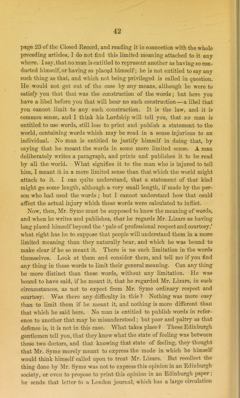 page 23 of the Closed Record, and reading it in connection with the whole preceding articles, I do not find this limited meaning attached to it any where. I say,that no man is entitled to represent another as having so con- ducted himself, or having so placed himself; he is not entitled to say any such thing as that, and which not being privileged is called in question. He would not get out of the case by any means, although he were to satisfy you that that was the construction of the words; but here you have a libel before you that will bear no such construction—a libel that you cannot limit to any such construction. It is the law, and it is common sense, and I think his Lordship will tell you, that no man is entitled to use words, still less to print and publish a statement to the world, containing words which may be read in a sense injurious to an individual. No man is entitled to justify himself in doing that, by saying that he meant the words in some more limited sense. A man deliberately writes a paragraph, and prints and publishes it to be read by all the world. What signifies it to the man who is injured to tell him, I meant it in a more limited sense than that which the world might attach to it. I can quite understand, that a statement of that kind might go some length, although a very small length, if made by the per- son who had used the words ; but I cannot understand how that could affect the actual injury which these words were calculated to inflict. Now, then, Mr. Syme must be supposed to know the meaning of words, and when he writes and publishes, that he regards Mr. Lizars as having long placed himself beyond the ‘ pale of professional respect and courtesy,’ what right has he to suppose that people will understand them in a more limited meaning than they naturally bear, and which he was bound to make clear if he so meant it. There is no such limitation in the words themselves. Look at them and consider them, and tell me if you find any thing in these words to limit their general meaning. Can any thing be more distinct than these words, without any limitation. He was bound to have said, if he meant it, that he regarded Mr. Lizars, in 6uch circumstances, as not to expect from Mr. Syme ordinary respect and courtesy. Was there any difficulty in this ? Nothing was more easy than to limit them if he meant it, and nothing is more different than that which he said here. No man is entitled to publish words in refer- ence to another that may be misunderstood; but poor and paltry as that defence is, it is not in this case. What takes place? These Edinburgh gentlemen tell you, that they knew what the state of feeling was between these two doctors, and that knowing that state of feeling, they thought that Mr. Syme merely meant to express the mode in which he himself would think himself called upon to treat Mr. Lizars. But recollect the thing done by Mr. Syme was not to express this opinion in an Edinburgh society, or even to propose to print this opinion in an Edinburgh paper; he sends that letter to a London journal, which has a large circulation